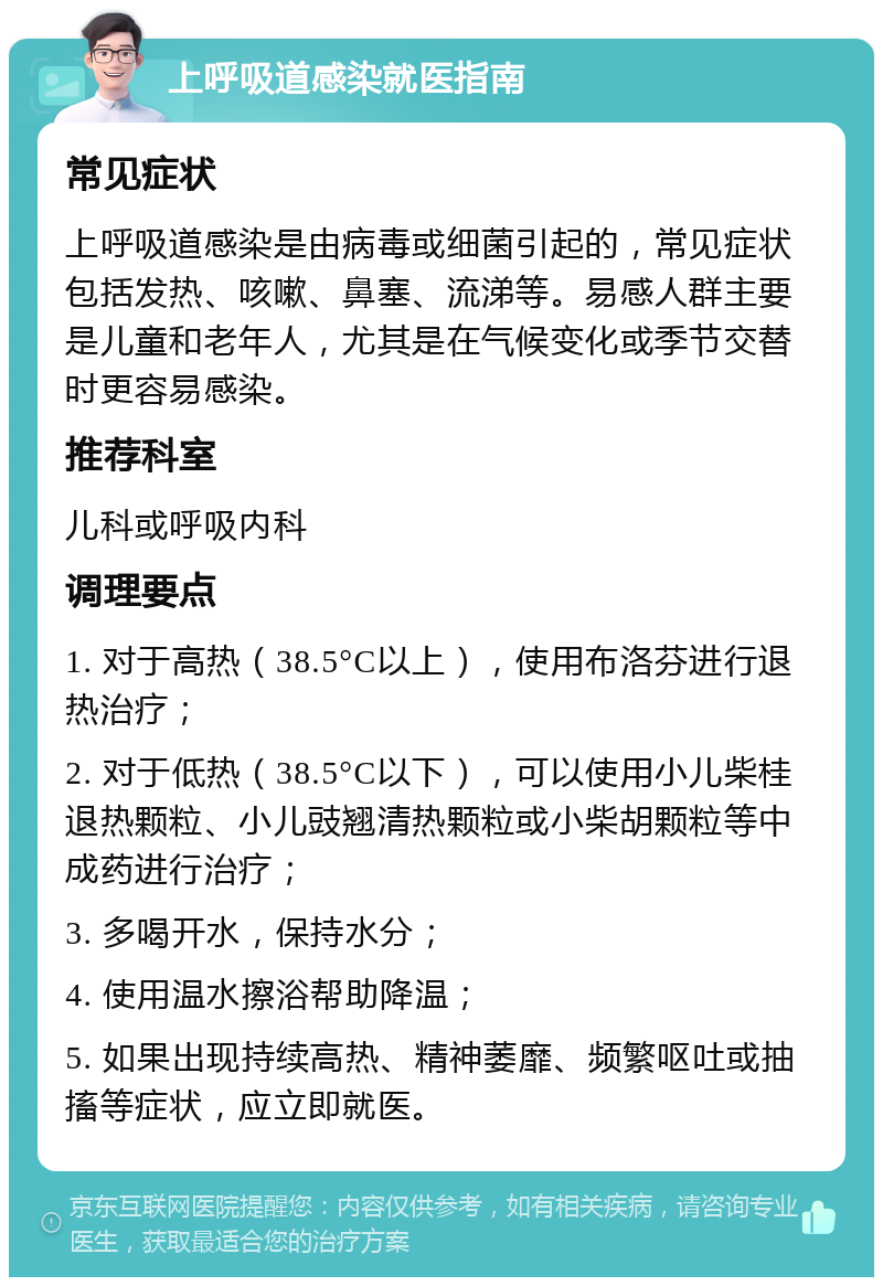 上呼吸道感染就医指南 常见症状 上呼吸道感染是由病毒或细菌引起的，常见症状包括发热、咳嗽、鼻塞、流涕等。易感人群主要是儿童和老年人，尤其是在气候变化或季节交替时更容易感染。 推荐科室 儿科或呼吸内科 调理要点 1. 对于高热（38.5°C以上），使用布洛芬进行退热治疗； 2. 对于低热（38.5°C以下），可以使用小儿柴桂退热颗粒、小儿豉翘清热颗粒或小柴胡颗粒等中成药进行治疗； 3. 多喝开水，保持水分； 4. 使用温水擦浴帮助降温； 5. 如果出现持续高热、精神萎靡、频繁呕吐或抽搐等症状，应立即就医。