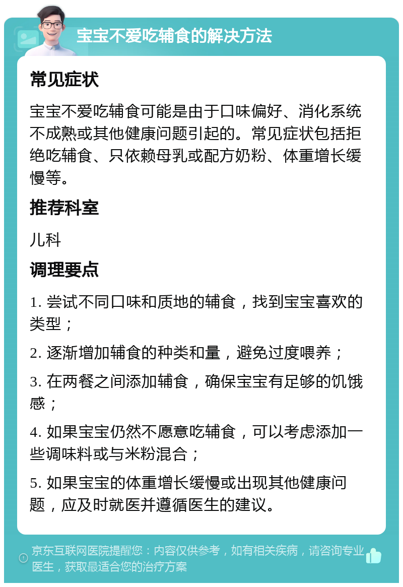 宝宝不爱吃辅食的解决方法 常见症状 宝宝不爱吃辅食可能是由于口味偏好、消化系统不成熟或其他健康问题引起的。常见症状包括拒绝吃辅食、只依赖母乳或配方奶粉、体重增长缓慢等。 推荐科室 儿科 调理要点 1. 尝试不同口味和质地的辅食，找到宝宝喜欢的类型； 2. 逐渐增加辅食的种类和量，避免过度喂养； 3. 在两餐之间添加辅食，确保宝宝有足够的饥饿感； 4. 如果宝宝仍然不愿意吃辅食，可以考虑添加一些调味料或与米粉混合； 5. 如果宝宝的体重增长缓慢或出现其他健康问题，应及时就医并遵循医生的建议。