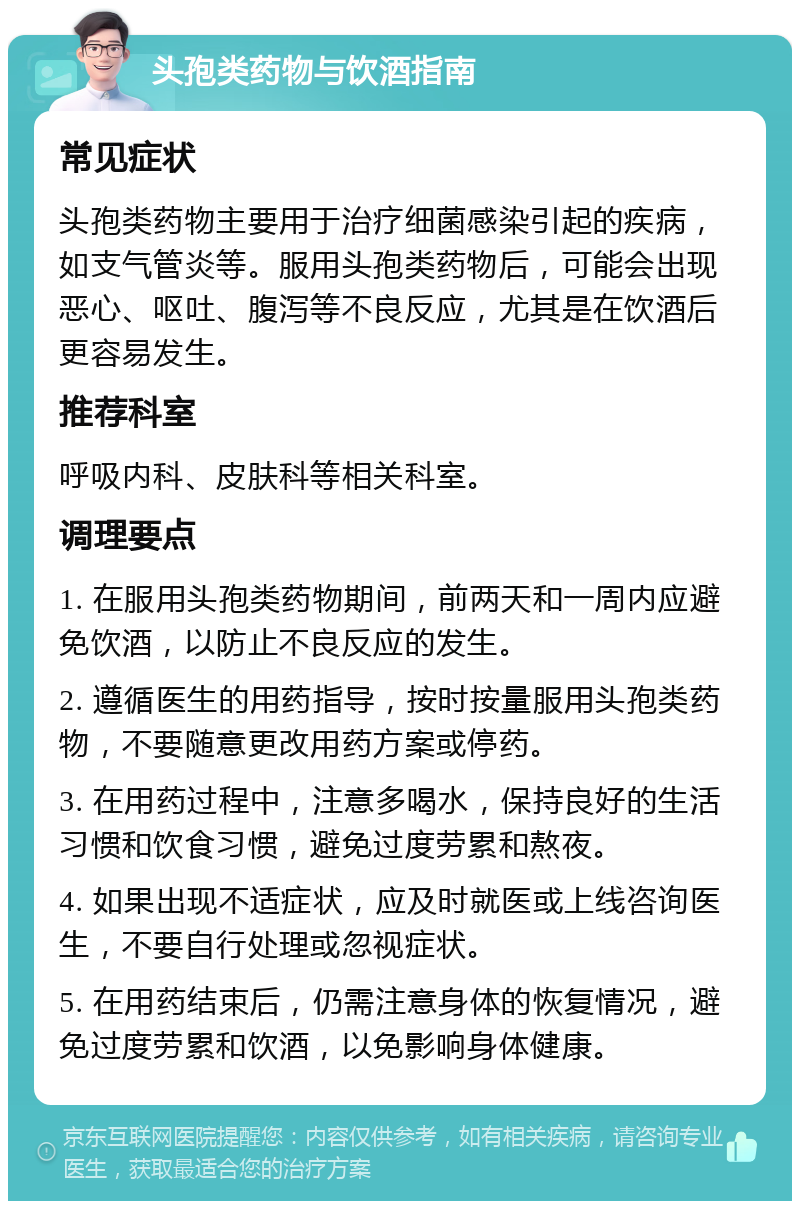 头孢类药物与饮酒指南 常见症状 头孢类药物主要用于治疗细菌感染引起的疾病，如支气管炎等。服用头孢类药物后，可能会出现恶心、呕吐、腹泻等不良反应，尤其是在饮酒后更容易发生。 推荐科室 呼吸内科、皮肤科等相关科室。 调理要点 1. 在服用头孢类药物期间，前两天和一周内应避免饮酒，以防止不良反应的发生。 2. 遵循医生的用药指导，按时按量服用头孢类药物，不要随意更改用药方案或停药。 3. 在用药过程中，注意多喝水，保持良好的生活习惯和饮食习惯，避免过度劳累和熬夜。 4. 如果出现不适症状，应及时就医或上线咨询医生，不要自行处理或忽视症状。 5. 在用药结束后，仍需注意身体的恢复情况，避免过度劳累和饮酒，以免影响身体健康。