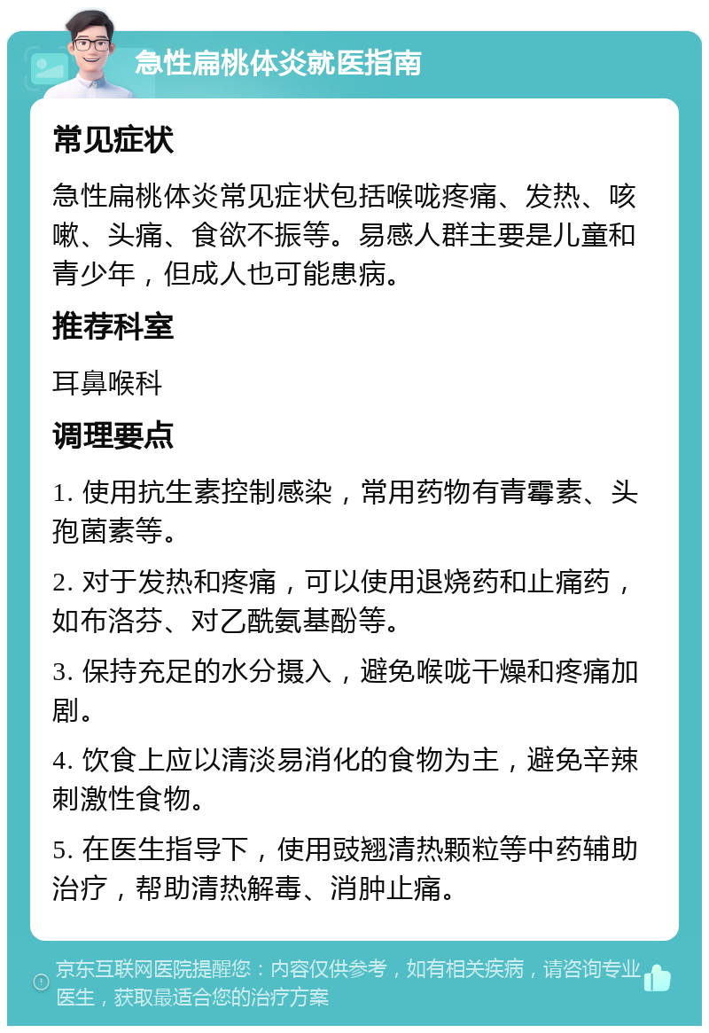 急性扁桃体炎就医指南 常见症状 急性扁桃体炎常见症状包括喉咙疼痛、发热、咳嗽、头痛、食欲不振等。易感人群主要是儿童和青少年，但成人也可能患病。 推荐科室 耳鼻喉科 调理要点 1. 使用抗生素控制感染，常用药物有青霉素、头孢菌素等。 2. 对于发热和疼痛，可以使用退烧药和止痛药，如布洛芬、对乙酰氨基酚等。 3. 保持充足的水分摄入，避免喉咙干燥和疼痛加剧。 4. 饮食上应以清淡易消化的食物为主，避免辛辣刺激性食物。 5. 在医生指导下，使用豉翘清热颗粒等中药辅助治疗，帮助清热解毒、消肿止痛。