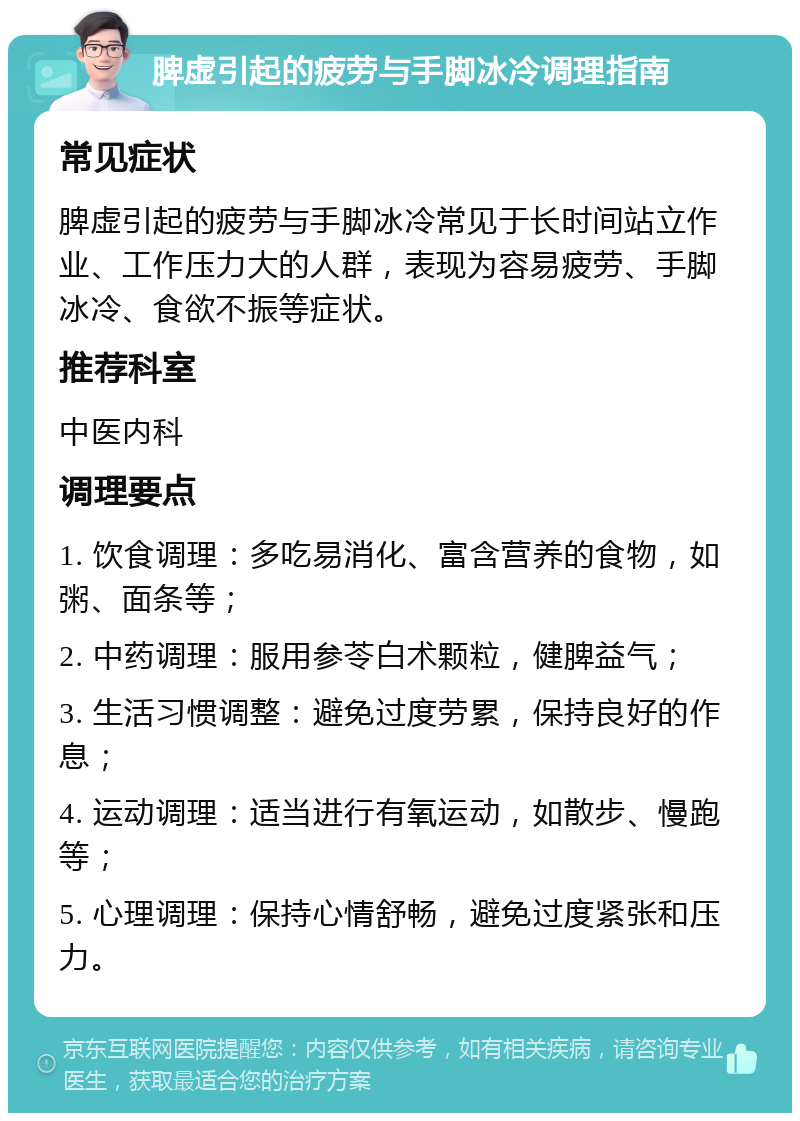 脾虚引起的疲劳与手脚冰冷调理指南 常见症状 脾虚引起的疲劳与手脚冰冷常见于长时间站立作业、工作压力大的人群，表现为容易疲劳、手脚冰冷、食欲不振等症状。 推荐科室 中医内科 调理要点 1. 饮食调理：多吃易消化、富含营养的食物，如粥、面条等； 2. 中药调理：服用参苓白术颗粒，健脾益气； 3. 生活习惯调整：避免过度劳累，保持良好的作息； 4. 运动调理：适当进行有氧运动，如散步、慢跑等； 5. 心理调理：保持心情舒畅，避免过度紧张和压力。