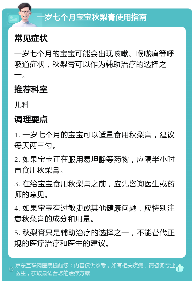 一岁七个月宝宝秋梨膏使用指南 常见症状 一岁七个月的宝宝可能会出现咳嗽、喉咙痛等呼吸道症状，秋梨膏可以作为辅助治疗的选择之一。 推荐科室 儿科 调理要点 1. 一岁七个月的宝宝可以适量食用秋梨膏，建议每天两三勺。 2. 如果宝宝正在服用易坦静等药物，应隔半小时再食用秋梨膏。 3. 在给宝宝食用秋梨膏之前，应先咨询医生或药师的意见。 4. 如果宝宝有过敏史或其他健康问题，应特别注意秋梨膏的成分和用量。 5. 秋梨膏只是辅助治疗的选择之一，不能替代正规的医疗治疗和医生的建议。