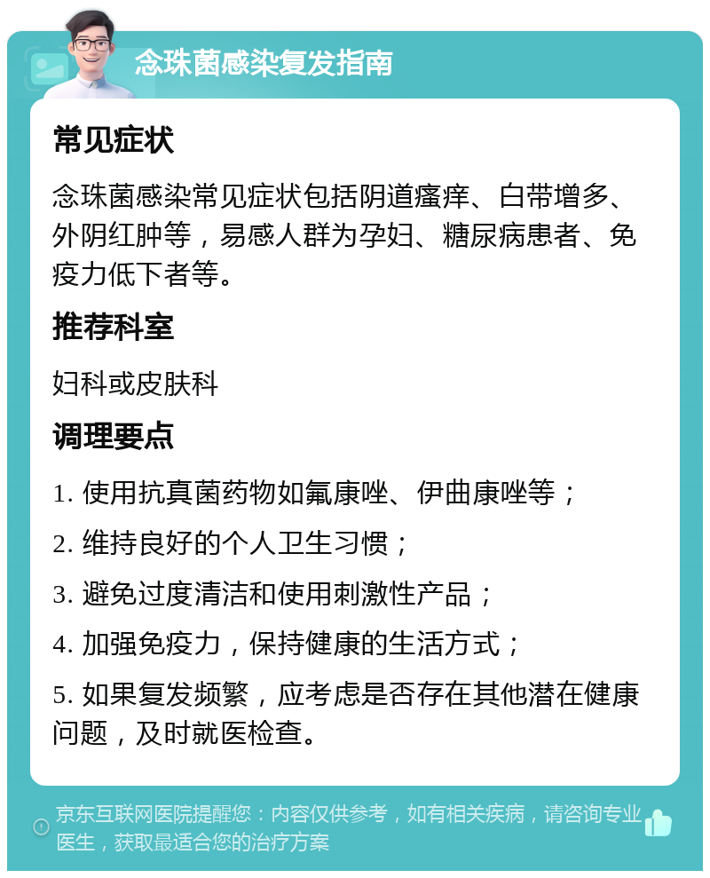 念珠菌感染复发指南 常见症状 念珠菌感染常见症状包括阴道瘙痒、白带增多、外阴红肿等，易感人群为孕妇、糖尿病患者、免疫力低下者等。 推荐科室 妇科或皮肤科 调理要点 1. 使用抗真菌药物如氟康唑、伊曲康唑等； 2. 维持良好的个人卫生习惯； 3. 避免过度清洁和使用刺激性产品； 4. 加强免疫力，保持健康的生活方式； 5. 如果复发频繁，应考虑是否存在其他潜在健康问题，及时就医检查。