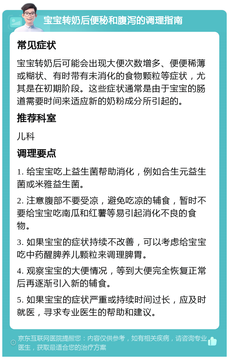 宝宝转奶后便秘和腹泻的调理指南 常见症状 宝宝转奶后可能会出现大便次数增多、便便稀薄或糊状、有时带有未消化的食物颗粒等症状，尤其是在初期阶段。这些症状通常是由于宝宝的肠道需要时间来适应新的奶粉成分所引起的。 推荐科室 儿科 调理要点 1. 给宝宝吃上益生菌帮助消化，例如合生元益生菌或米雅益生菌。 2. 注意腹部不要受凉，避免吃凉的辅食，暂时不要给宝宝吃南瓜和红薯等易引起消化不良的食物。 3. 如果宝宝的症状持续不改善，可以考虑给宝宝吃中药醒脾养儿颗粒来调理脾胃。 4. 观察宝宝的大便情况，等到大便完全恢复正常后再逐渐引入新的辅食。 5. 如果宝宝的症状严重或持续时间过长，应及时就医，寻求专业医生的帮助和建议。