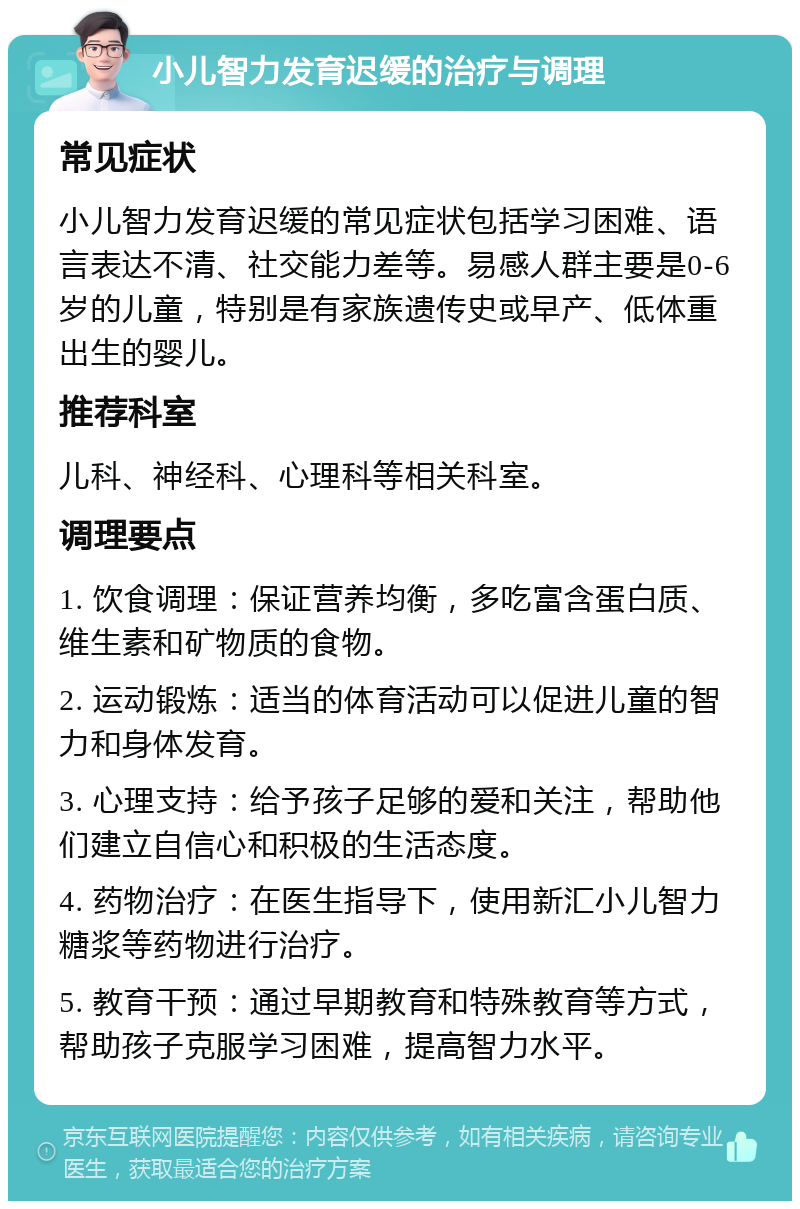 小儿智力发育迟缓的治疗与调理 常见症状 小儿智力发育迟缓的常见症状包括学习困难、语言表达不清、社交能力差等。易感人群主要是0-6岁的儿童，特别是有家族遗传史或早产、低体重出生的婴儿。 推荐科室 儿科、神经科、心理科等相关科室。 调理要点 1. 饮食调理：保证营养均衡，多吃富含蛋白质、维生素和矿物质的食物。 2. 运动锻炼：适当的体育活动可以促进儿童的智力和身体发育。 3. 心理支持：给予孩子足够的爱和关注，帮助他们建立自信心和积极的生活态度。 4. 药物治疗：在医生指导下，使用新汇小儿智力糖浆等药物进行治疗。 5. 教育干预：通过早期教育和特殊教育等方式，帮助孩子克服学习困难，提高智力水平。