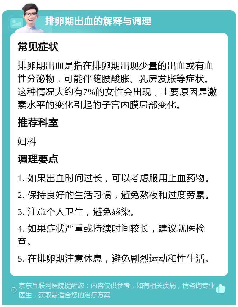 排卵期出血的解释与调理 常见症状 排卵期出血是指在排卵期出现少量的出血或有血性分泌物，可能伴随腰酸胀、乳房发胀等症状。这种情况大约有7%的女性会出现，主要原因是激素水平的变化引起的子宫内膜局部变化。 推荐科室 妇科 调理要点 1. 如果出血时间过长，可以考虑服用止血药物。 2. 保持良好的生活习惯，避免熬夜和过度劳累。 3. 注意个人卫生，避免感染。 4. 如果症状严重或持续时间较长，建议就医检查。 5. 在排卵期注意休息，避免剧烈运动和性生活。