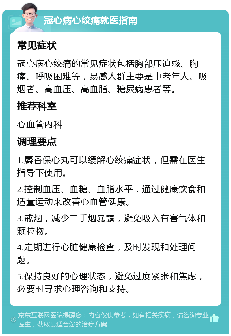 冠心病心绞痛就医指南 常见症状 冠心病心绞痛的常见症状包括胸部压迫感、胸痛、呼吸困难等，易感人群主要是中老年人、吸烟者、高血压、高血脂、糖尿病患者等。 推荐科室 心血管内科 调理要点 1.麝香保心丸可以缓解心绞痛症状，但需在医生指导下使用。 2.控制血压、血糖、血脂水平，通过健康饮食和适量运动来改善心血管健康。 3.戒烟，减少二手烟暴露，避免吸入有害气体和颗粒物。 4.定期进行心脏健康检查，及时发现和处理问题。 5.保持良好的心理状态，避免过度紧张和焦虑，必要时寻求心理咨询和支持。