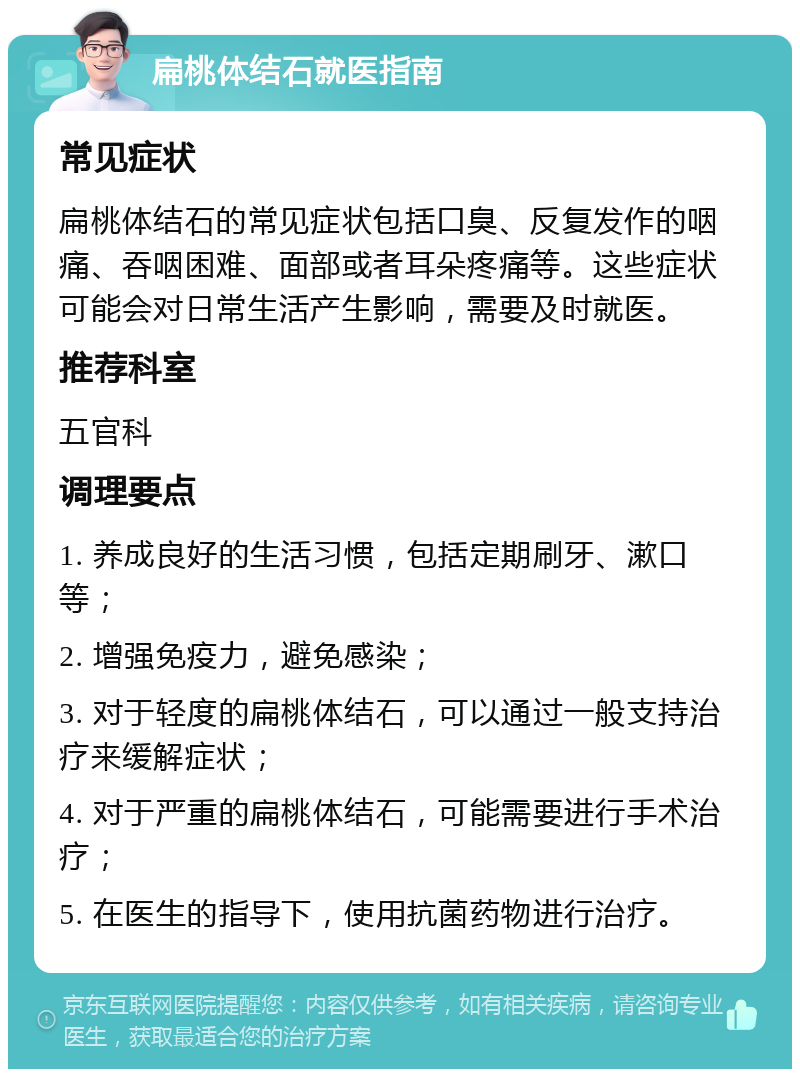 扁桃体结石就医指南 常见症状 扁桃体结石的常见症状包括口臭、反复发作的咽痛、吞咽困难、面部或者耳朵疼痛等。这些症状可能会对日常生活产生影响，需要及时就医。 推荐科室 五官科 调理要点 1. 养成良好的生活习惯，包括定期刷牙、漱口等； 2. 增强免疫力，避免感染； 3. 对于轻度的扁桃体结石，可以通过一般支持治疗来缓解症状； 4. 对于严重的扁桃体结石，可能需要进行手术治疗； 5. 在医生的指导下，使用抗菌药物进行治疗。