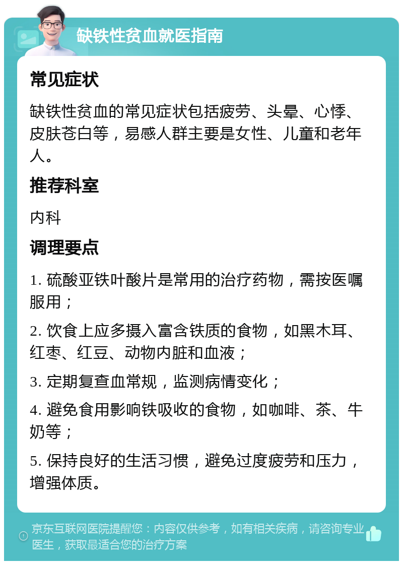 缺铁性贫血就医指南 常见症状 缺铁性贫血的常见症状包括疲劳、头晕、心悸、皮肤苍白等，易感人群主要是女性、儿童和老年人。 推荐科室 内科 调理要点 1. 硫酸亚铁叶酸片是常用的治疗药物，需按医嘱服用； 2. 饮食上应多摄入富含铁质的食物，如黑木耳、红枣、红豆、动物内脏和血液； 3. 定期复查血常规，监测病情变化； 4. 避免食用影响铁吸收的食物，如咖啡、茶、牛奶等； 5. 保持良好的生活习惯，避免过度疲劳和压力，增强体质。