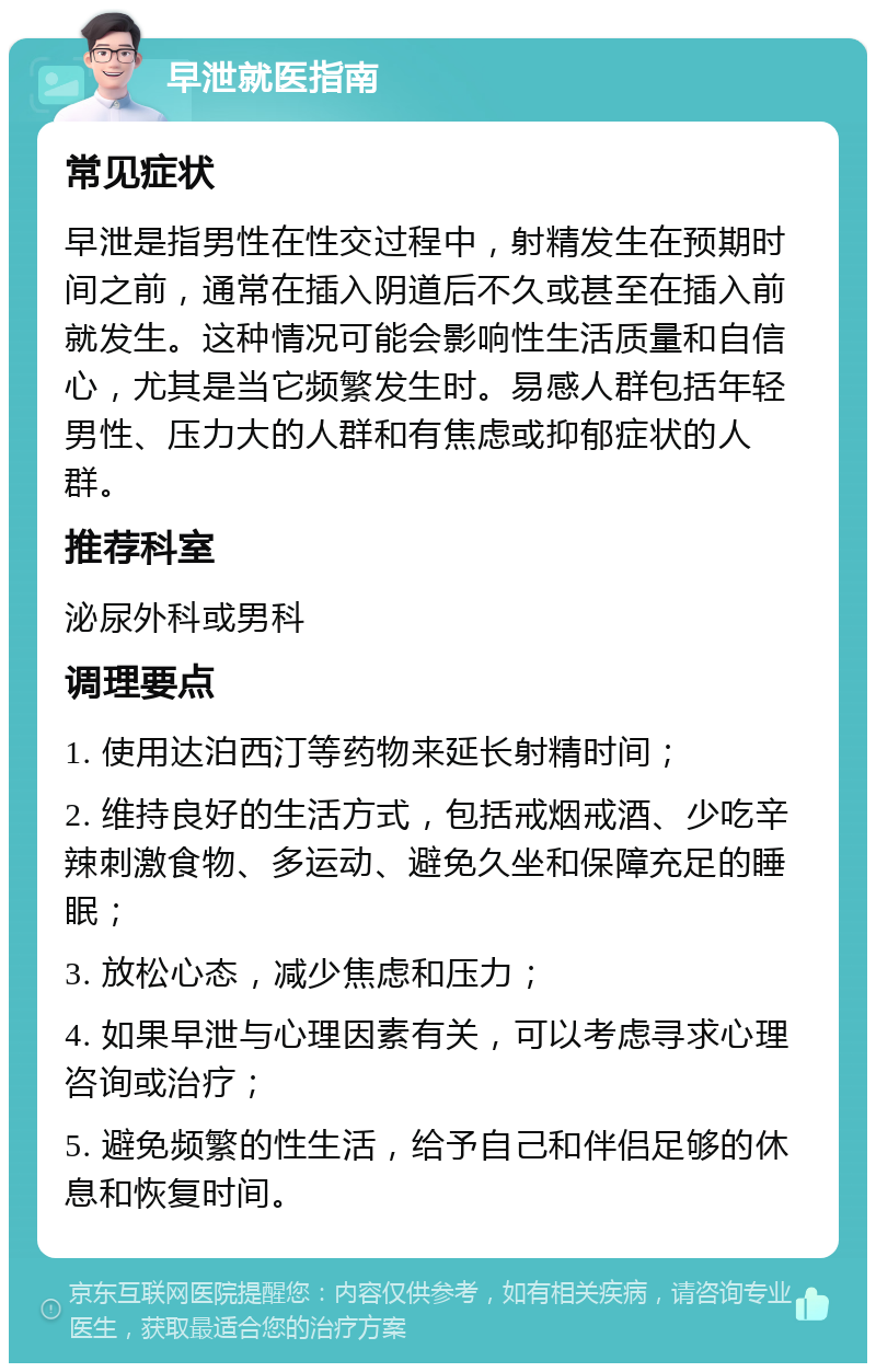 早泄就医指南 常见症状 早泄是指男性在性交过程中，射精发生在预期时间之前，通常在插入阴道后不久或甚至在插入前就发生。这种情况可能会影响性生活质量和自信心，尤其是当它频繁发生时。易感人群包括年轻男性、压力大的人群和有焦虑或抑郁症状的人群。 推荐科室 泌尿外科或男科 调理要点 1. 使用达泊西汀等药物来延长射精时间； 2. 维持良好的生活方式，包括戒烟戒酒、少吃辛辣刺激食物、多运动、避免久坐和保障充足的睡眠； 3. 放松心态，减少焦虑和压力； 4. 如果早泄与心理因素有关，可以考虑寻求心理咨询或治疗； 5. 避免频繁的性生活，给予自己和伴侣足够的休息和恢复时间。