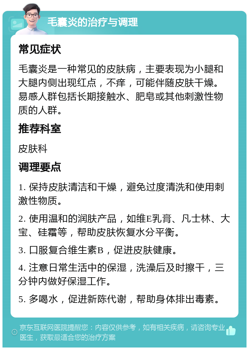 毛囊炎的治疗与调理 常见症状 毛囊炎是一种常见的皮肤病，主要表现为小腿和大腿内侧出现红点，不痒，可能伴随皮肤干燥。易感人群包括长期接触水、肥皂或其他刺激性物质的人群。 推荐科室 皮肤科 调理要点 1. 保持皮肤清洁和干燥，避免过度清洗和使用刺激性物质。 2. 使用温和的润肤产品，如维E乳膏、凡士林、大宝、硅霜等，帮助皮肤恢复水分平衡。 3. 口服复合维生素B，促进皮肤健康。 4. 注意日常生活中的保湿，洗澡后及时擦干，三分钟内做好保湿工作。 5. 多喝水，促进新陈代谢，帮助身体排出毒素。