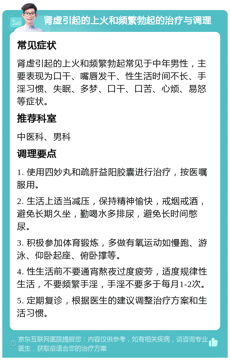 肾虚引起的上火和频繁勃起的治疗与调理 常见症状 肾虚引起的上火和频繁勃起常见于中年男性，主要表现为口干、嘴唇发干、性生活时间不长、手淫习惯、失眠、多梦、口干、口苦、心烦、易怒等症状。 推荐科室 中医科、男科 调理要点 1. 使用四妙丸和疏肝益阳胶囊进行治疗，按医嘱服用。 2. 生活上适当减压，保持精神愉快，戒烟戒酒，避免长期久坐，勤喝水多排尿，避免长时间憋尿。 3. 积极参加体育锻炼，多做有氧运动如慢跑、游泳、仰卧起座、俯卧撑等。 4. 性生活前不要通宵熬夜过度疲劳，适度规律性生活，不要频繁手淫，手淫不要多于每月1-2次。 5. 定期复诊，根据医生的建议调整治疗方案和生活习惯。