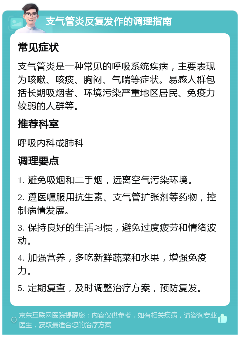 支气管炎反复发作的调理指南 常见症状 支气管炎是一种常见的呼吸系统疾病，主要表现为咳嗽、咳痰、胸闷、气喘等症状。易感人群包括长期吸烟者、环境污染严重地区居民、免疫力较弱的人群等。 推荐科室 呼吸内科或肺科 调理要点 1. 避免吸烟和二手烟，远离空气污染环境。 2. 遵医嘱服用抗生素、支气管扩张剂等药物，控制病情发展。 3. 保持良好的生活习惯，避免过度疲劳和情绪波动。 4. 加强营养，多吃新鲜蔬菜和水果，增强免疫力。 5. 定期复查，及时调整治疗方案，预防复发。