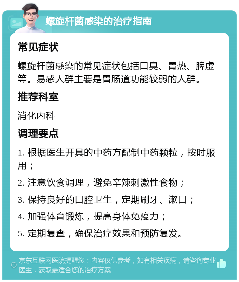 螺旋杆菌感染的治疗指南 常见症状 螺旋杆菌感染的常见症状包括口臭、胃热、脾虚等。易感人群主要是胃肠道功能较弱的人群。 推荐科室 消化内科 调理要点 1. 根据医生开具的中药方配制中药颗粒，按时服用； 2. 注意饮食调理，避免辛辣刺激性食物； 3. 保持良好的口腔卫生，定期刷牙、漱口； 4. 加强体育锻炼，提高身体免疫力； 5. 定期复查，确保治疗效果和预防复发。