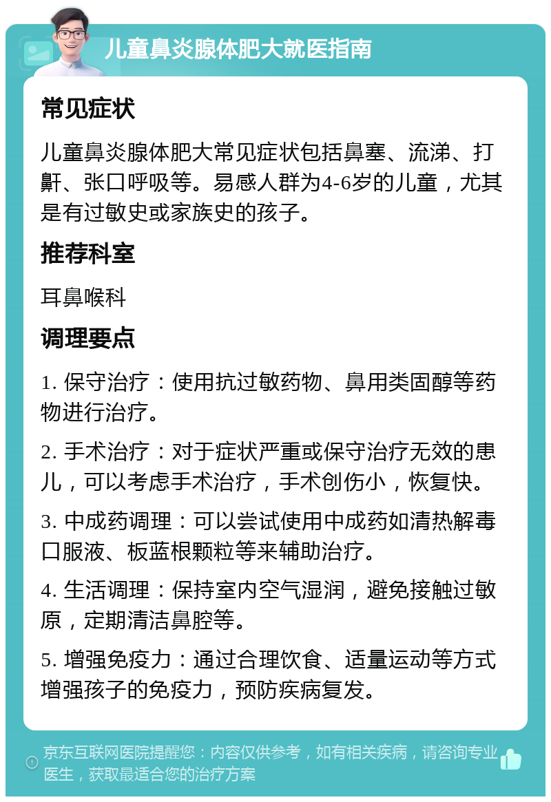 儿童鼻炎腺体肥大就医指南 常见症状 儿童鼻炎腺体肥大常见症状包括鼻塞、流涕、打鼾、张口呼吸等。易感人群为4-6岁的儿童，尤其是有过敏史或家族史的孩子。 推荐科室 耳鼻喉科 调理要点 1. 保守治疗：使用抗过敏药物、鼻用类固醇等药物进行治疗。 2. 手术治疗：对于症状严重或保守治疗无效的患儿，可以考虑手术治疗，手术创伤小，恢复快。 3. 中成药调理：可以尝试使用中成药如清热解毒口服液、板蓝根颗粒等来辅助治疗。 4. 生活调理：保持室内空气湿润，避免接触过敏原，定期清洁鼻腔等。 5. 增强免疫力：通过合理饮食、适量运动等方式增强孩子的免疫力，预防疾病复发。