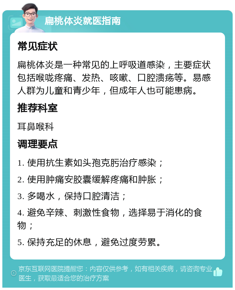 扁桃体炎就医指南 常见症状 扁桃体炎是一种常见的上呼吸道感染，主要症状包括喉咙疼痛、发热、咳嗽、口腔溃疡等。易感人群为儿童和青少年，但成年人也可能患病。 推荐科室 耳鼻喉科 调理要点 1. 使用抗生素如头孢克肟治疗感染； 2. 使用肿痛安胶囊缓解疼痛和肿胀； 3. 多喝水，保持口腔清洁； 4. 避免辛辣、刺激性食物，选择易于消化的食物； 5. 保持充足的休息，避免过度劳累。