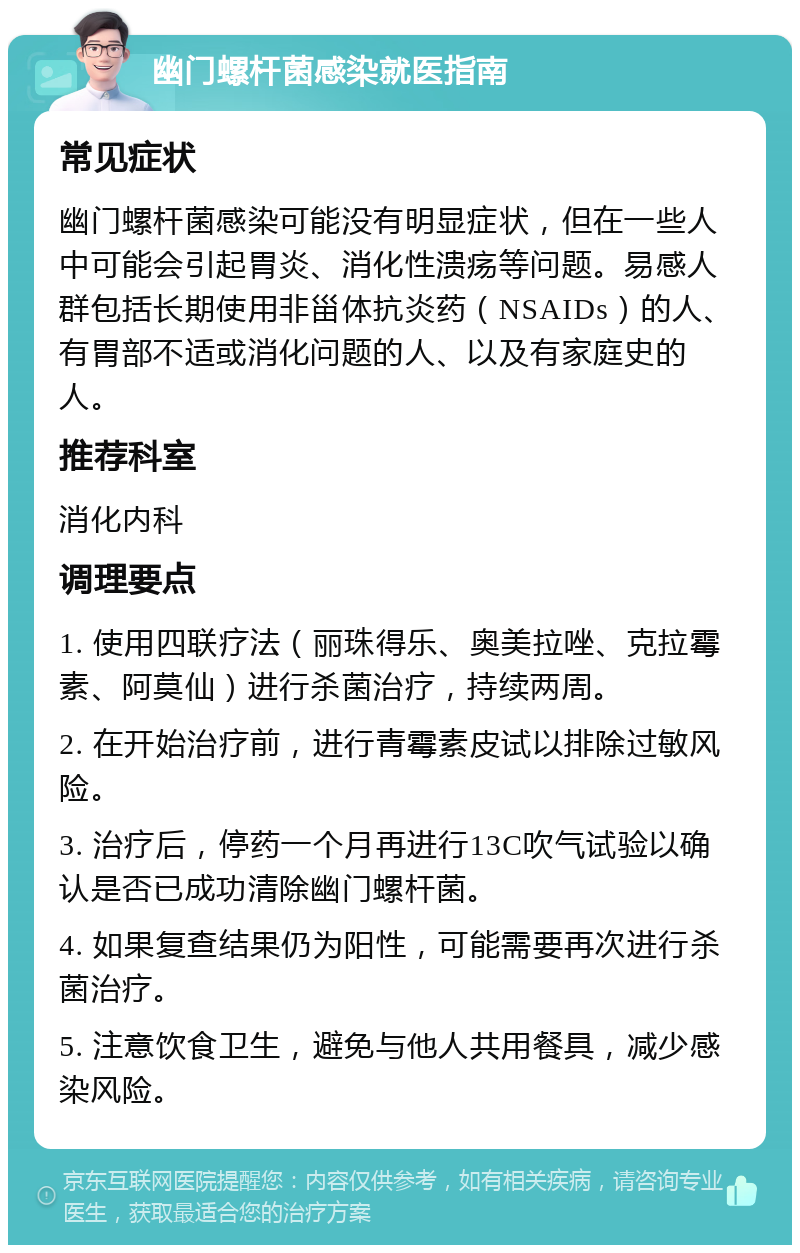 幽门螺杆菌感染就医指南 常见症状 幽门螺杆菌感染可能没有明显症状，但在一些人中可能会引起胃炎、消化性溃疡等问题。易感人群包括长期使用非甾体抗炎药（NSAIDs）的人、有胃部不适或消化问题的人、以及有家庭史的人。 推荐科室 消化内科 调理要点 1. 使用四联疗法（丽珠得乐、奥美拉唑、克拉霉素、阿莫仙）进行杀菌治疗，持续两周。 2. 在开始治疗前，进行青霉素皮试以排除过敏风险。 3. 治疗后，停药一个月再进行13C吹气试验以确认是否已成功清除幽门螺杆菌。 4. 如果复查结果仍为阳性，可能需要再次进行杀菌治疗。 5. 注意饮食卫生，避免与他人共用餐具，减少感染风险。