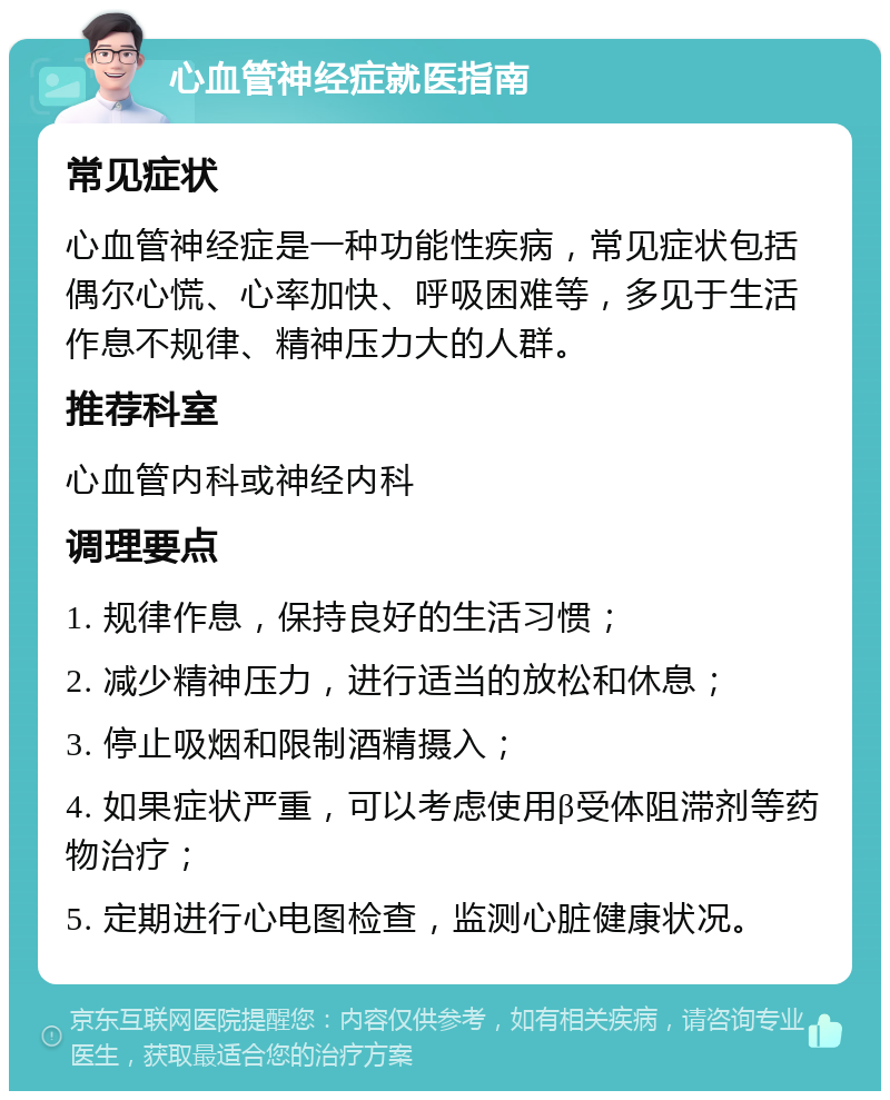 心血管神经症就医指南 常见症状 心血管神经症是一种功能性疾病，常见症状包括偶尔心慌、心率加快、呼吸困难等，多见于生活作息不规律、精神压力大的人群。 推荐科室 心血管内科或神经内科 调理要点 1. 规律作息，保持良好的生活习惯； 2. 减少精神压力，进行适当的放松和休息； 3. 停止吸烟和限制酒精摄入； 4. 如果症状严重，可以考虑使用β受体阻滞剂等药物治疗； 5. 定期进行心电图检查，监测心脏健康状况。