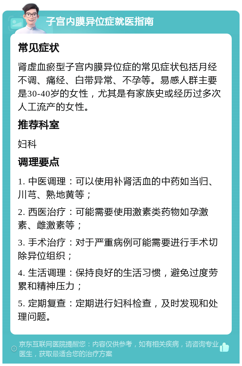 子宫内膜异位症就医指南 常见症状 肾虚血瘀型子宫内膜异位症的常见症状包括月经不调、痛经、白带异常、不孕等。易感人群主要是30-40岁的女性，尤其是有家族史或经历过多次人工流产的女性。 推荐科室 妇科 调理要点 1. 中医调理：可以使用补肾活血的中药如当归、川芎、熟地黄等； 2. 西医治疗：可能需要使用激素类药物如孕激素、雌激素等； 3. 手术治疗：对于严重病例可能需要进行手术切除异位组织； 4. 生活调理：保持良好的生活习惯，避免过度劳累和精神压力； 5. 定期复查：定期进行妇科检查，及时发现和处理问题。