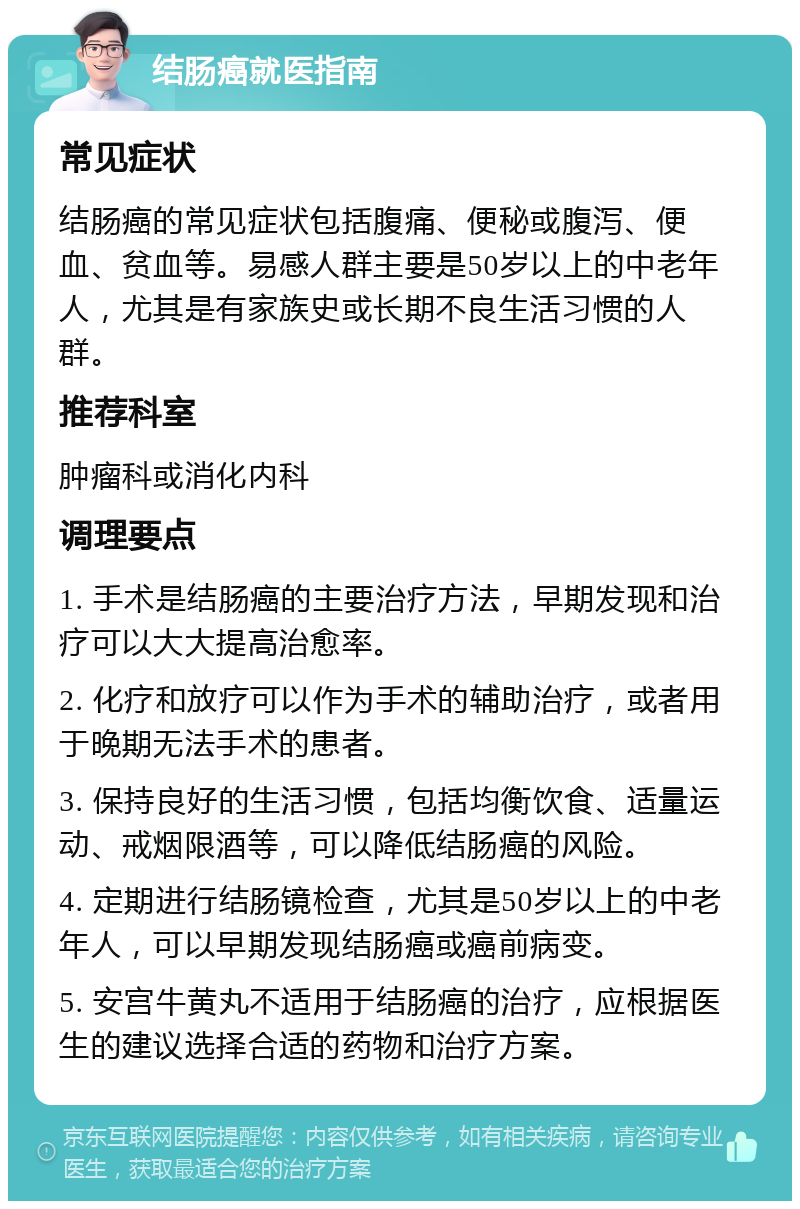 结肠癌就医指南 常见症状 结肠癌的常见症状包括腹痛、便秘或腹泻、便血、贫血等。易感人群主要是50岁以上的中老年人，尤其是有家族史或长期不良生活习惯的人群。 推荐科室 肿瘤科或消化内科 调理要点 1. 手术是结肠癌的主要治疗方法，早期发现和治疗可以大大提高治愈率。 2. 化疗和放疗可以作为手术的辅助治疗，或者用于晚期无法手术的患者。 3. 保持良好的生活习惯，包括均衡饮食、适量运动、戒烟限酒等，可以降低结肠癌的风险。 4. 定期进行结肠镜检查，尤其是50岁以上的中老年人，可以早期发现结肠癌或癌前病变。 5. 安宫牛黄丸不适用于结肠癌的治疗，应根据医生的建议选择合适的药物和治疗方案。