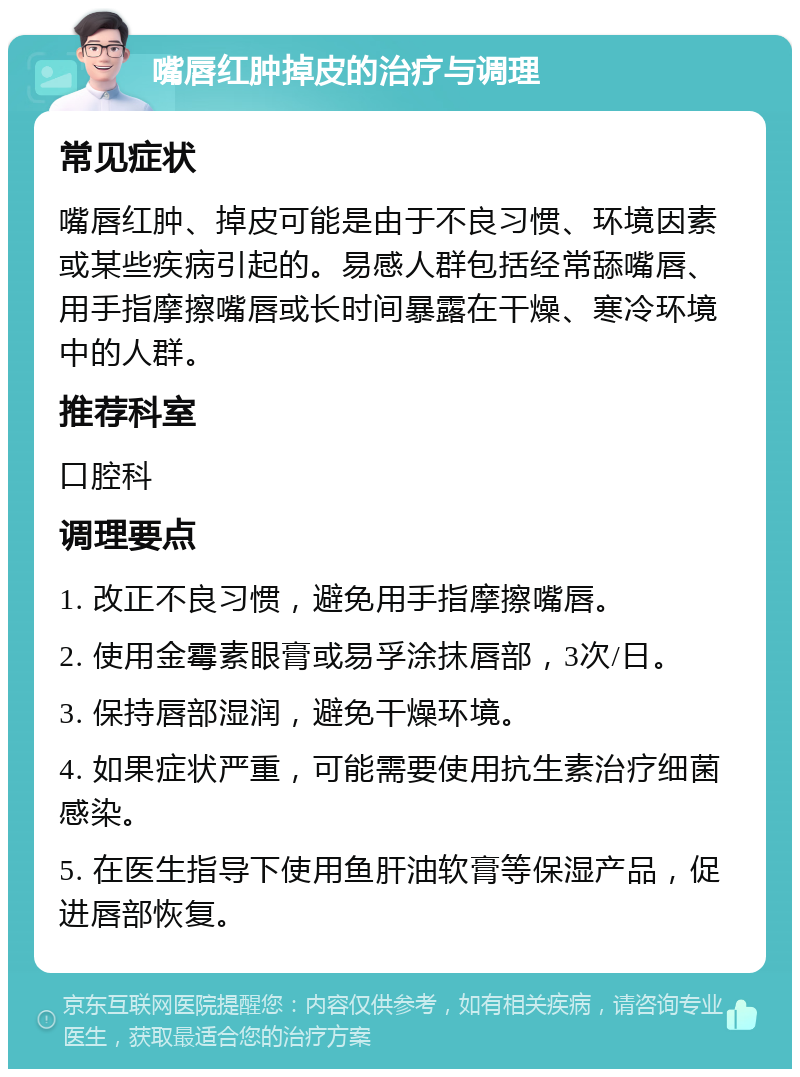 嘴唇红肿掉皮的治疗与调理 常见症状 嘴唇红肿、掉皮可能是由于不良习惯、环境因素或某些疾病引起的。易感人群包括经常舔嘴唇、用手指摩擦嘴唇或长时间暴露在干燥、寒冷环境中的人群。 推荐科室 口腔科 调理要点 1. 改正不良习惯，避免用手指摩擦嘴唇。 2. 使用金霉素眼膏或易孚涂抹唇部，3次/日。 3. 保持唇部湿润，避免干燥环境。 4. 如果症状严重，可能需要使用抗生素治疗细菌感染。 5. 在医生指导下使用鱼肝油软膏等保湿产品，促进唇部恢复。