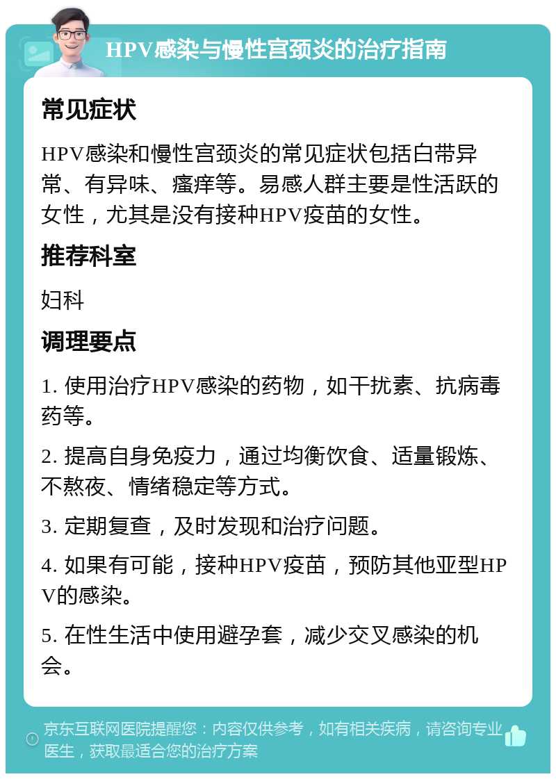 HPV感染与慢性宫颈炎的治疗指南 常见症状 HPV感染和慢性宫颈炎的常见症状包括白带异常、有异味、瘙痒等。易感人群主要是性活跃的女性，尤其是没有接种HPV疫苗的女性。 推荐科室 妇科 调理要点 1. 使用治疗HPV感染的药物，如干扰素、抗病毒药等。 2. 提高自身免疫力，通过均衡饮食、适量锻炼、不熬夜、情绪稳定等方式。 3. 定期复查，及时发现和治疗问题。 4. 如果有可能，接种HPV疫苗，预防其他亚型HPV的感染。 5. 在性生活中使用避孕套，减少交叉感染的机会。