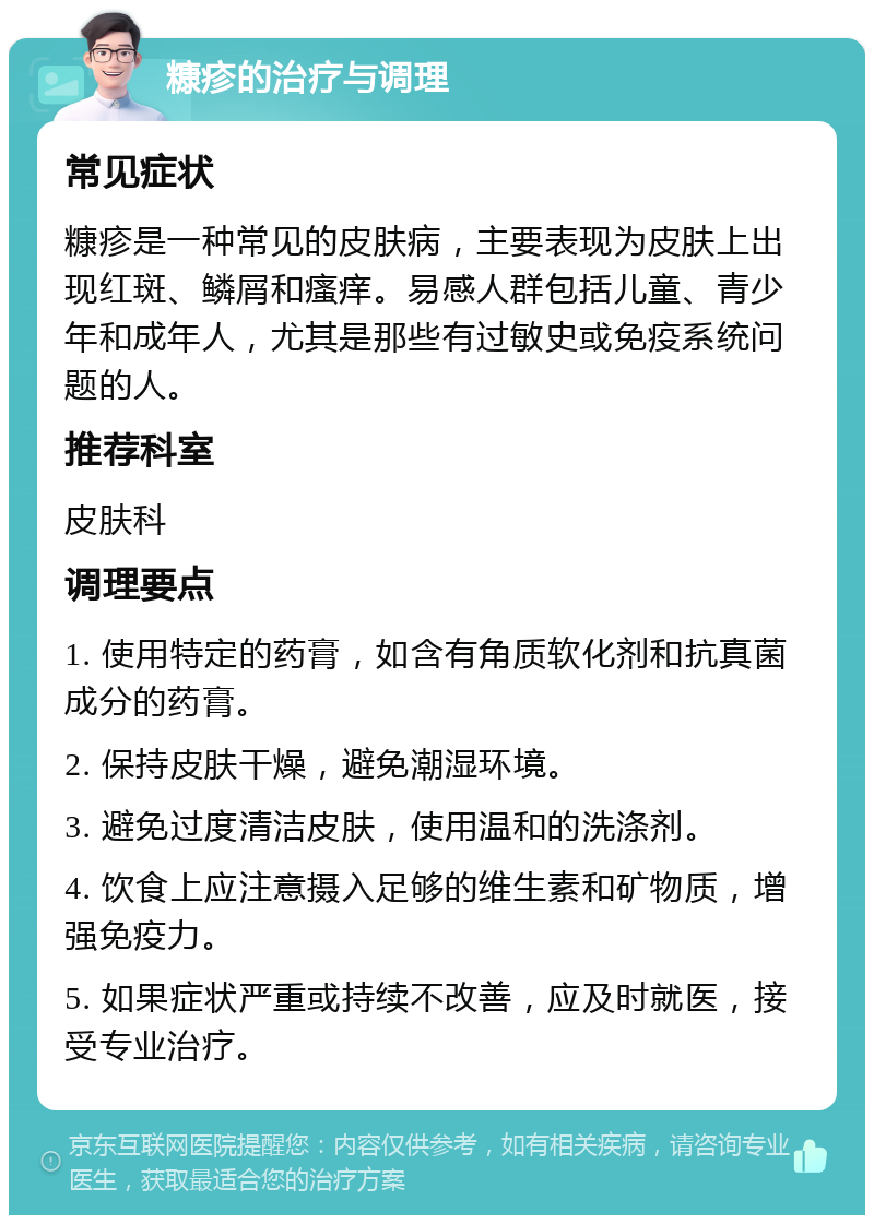 糠疹的治疗与调理 常见症状 糠疹是一种常见的皮肤病，主要表现为皮肤上出现红斑、鳞屑和瘙痒。易感人群包括儿童、青少年和成年人，尤其是那些有过敏史或免疫系统问题的人。 推荐科室 皮肤科 调理要点 1. 使用特定的药膏，如含有角质软化剂和抗真菌成分的药膏。 2. 保持皮肤干燥，避免潮湿环境。 3. 避免过度清洁皮肤，使用温和的洗涤剂。 4. 饮食上应注意摄入足够的维生素和矿物质，增强免疫力。 5. 如果症状严重或持续不改善，应及时就医，接受专业治疗。