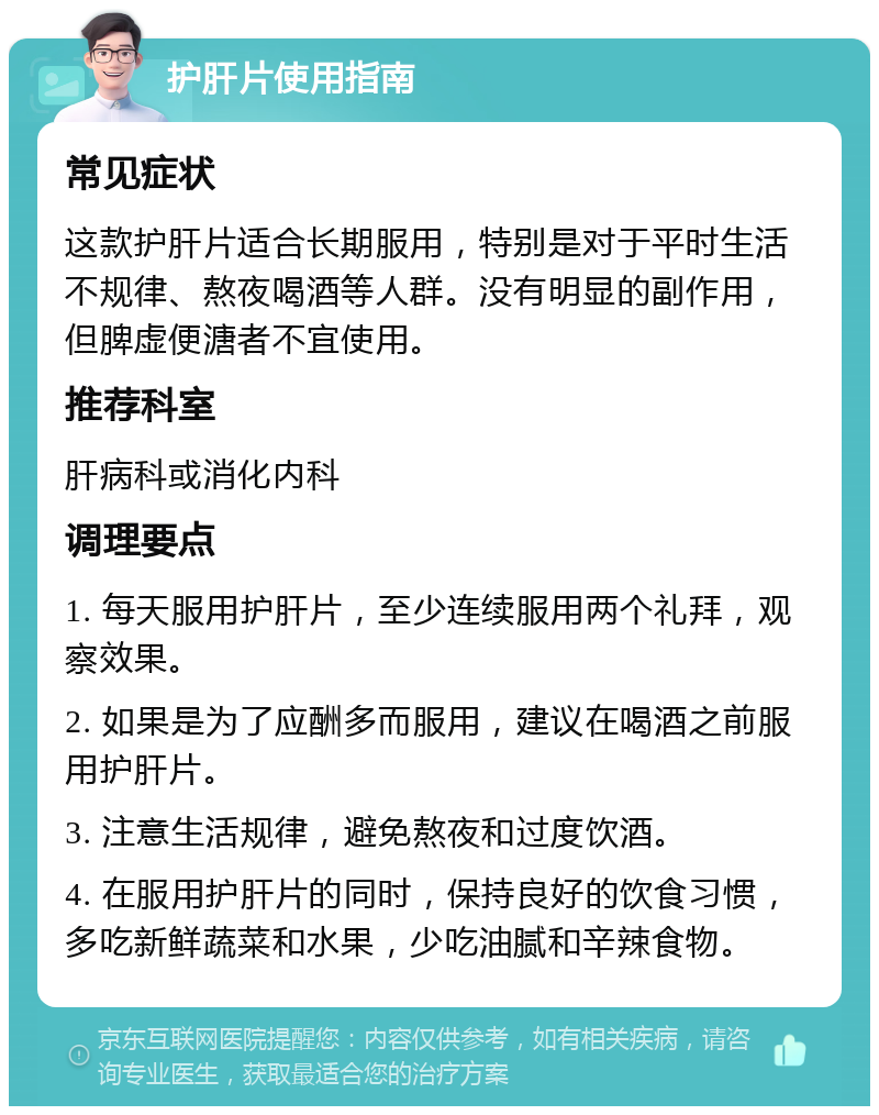 护肝片使用指南 常见症状 这款护肝片适合长期服用，特别是对于平时生活不规律、熬夜喝酒等人群。没有明显的副作用，但脾虚便溏者不宜使用。 推荐科室 肝病科或消化内科 调理要点 1. 每天服用护肝片，至少连续服用两个礼拜，观察效果。 2. 如果是为了应酬多而服用，建议在喝酒之前服用护肝片。 3. 注意生活规律，避免熬夜和过度饮酒。 4. 在服用护肝片的同时，保持良好的饮食习惯，多吃新鲜蔬菜和水果，少吃油腻和辛辣食物。