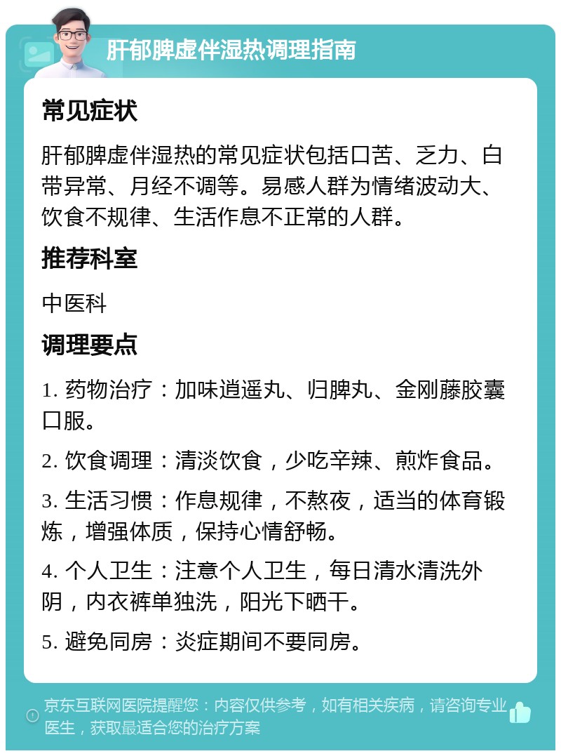 肝郁脾虚伴湿热调理指南 常见症状 肝郁脾虚伴湿热的常见症状包括口苦、乏力、白带异常、月经不调等。易感人群为情绪波动大、饮食不规律、生活作息不正常的人群。 推荐科室 中医科 调理要点 1. 药物治疗：加味逍遥丸、归脾丸、金刚藤胶囊口服。 2. 饮食调理：清淡饮食，少吃辛辣、煎炸食品。 3. 生活习惯：作息规律，不熬夜，适当的体育锻炼，增强体质，保持心情舒畅。 4. 个人卫生：注意个人卫生，每日清水清洗外阴，内衣裤单独洗，阳光下晒干。 5. 避免同房：炎症期间不要同房。