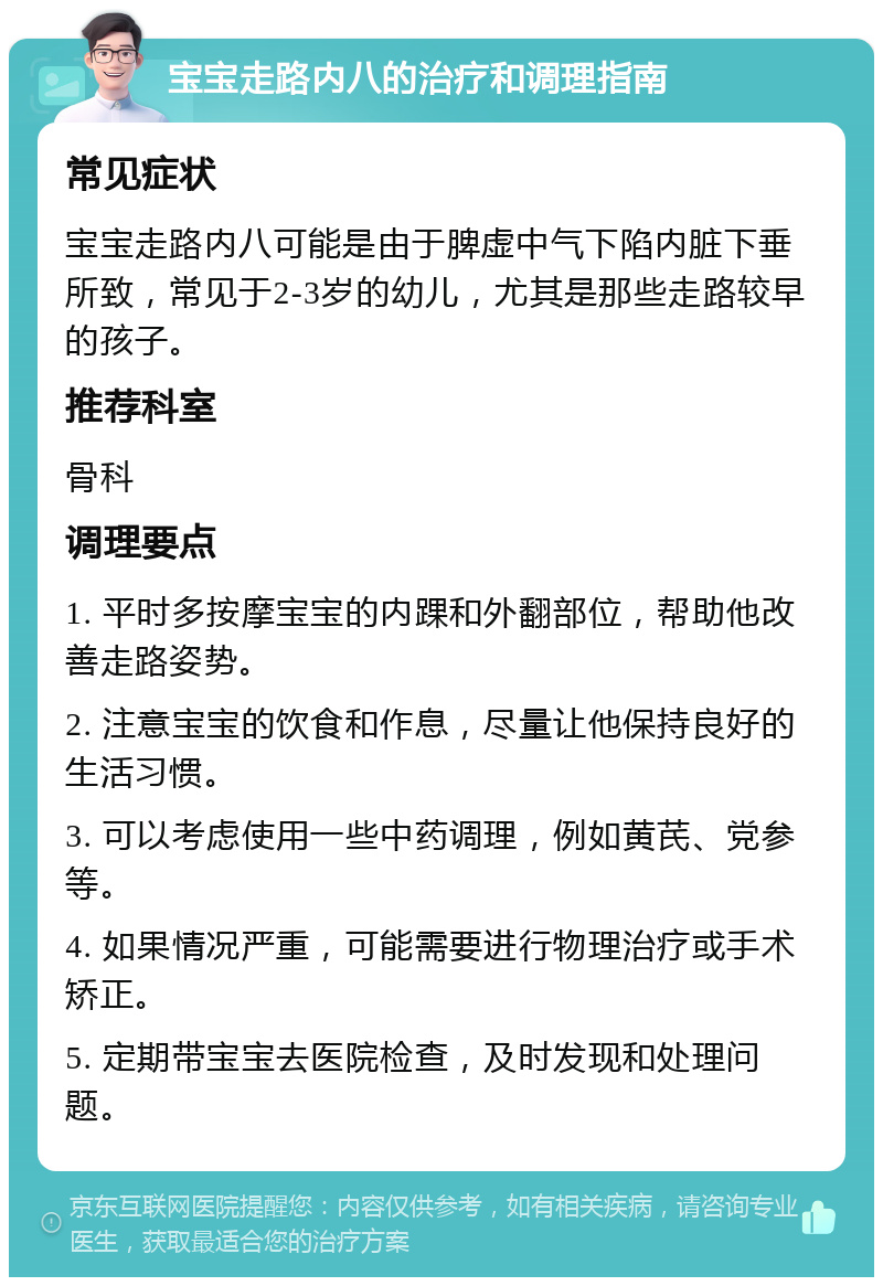 宝宝走路内八的治疗和调理指南 常见症状 宝宝走路内八可能是由于脾虚中气下陷内脏下垂所致，常见于2-3岁的幼儿，尤其是那些走路较早的孩子。 推荐科室 骨科 调理要点 1. 平时多按摩宝宝的内踝和外翻部位，帮助他改善走路姿势。 2. 注意宝宝的饮食和作息，尽量让他保持良好的生活习惯。 3. 可以考虑使用一些中药调理，例如黄芪、党参等。 4. 如果情况严重，可能需要进行物理治疗或手术矫正。 5. 定期带宝宝去医院检查，及时发现和处理问题。