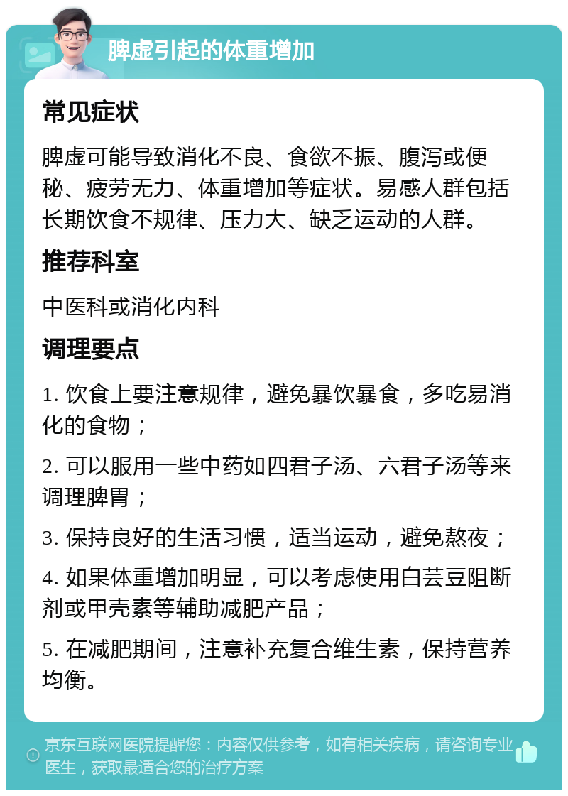 脾虚引起的体重增加 常见症状 脾虚可能导致消化不良、食欲不振、腹泻或便秘、疲劳无力、体重增加等症状。易感人群包括长期饮食不规律、压力大、缺乏运动的人群。 推荐科室 中医科或消化内科 调理要点 1. 饮食上要注意规律，避免暴饮暴食，多吃易消化的食物； 2. 可以服用一些中药如四君子汤、六君子汤等来调理脾胃； 3. 保持良好的生活习惯，适当运动，避免熬夜； 4. 如果体重增加明显，可以考虑使用白芸豆阻断剂或甲壳素等辅助减肥产品； 5. 在减肥期间，注意补充复合维生素，保持营养均衡。