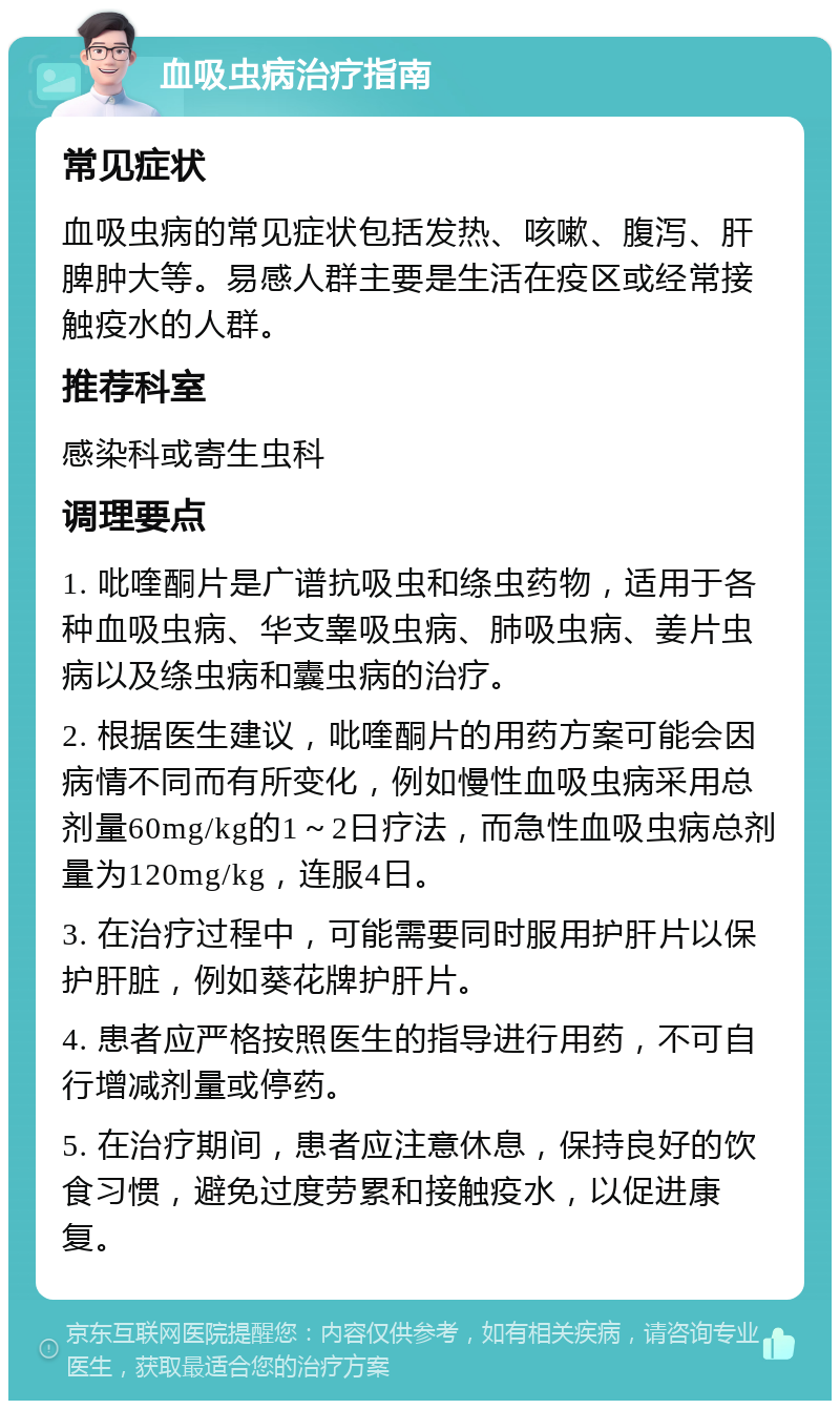 血吸虫病治疗指南 常见症状 血吸虫病的常见症状包括发热、咳嗽、腹泻、肝脾肿大等。易感人群主要是生活在疫区或经常接触疫水的人群。 推荐科室 感染科或寄生虫科 调理要点 1. 吡喹酮片是广谱抗吸虫和绦虫药物，适用于各种血吸虫病、华支睾吸虫病、肺吸虫病、姜片虫病以及绦虫病和囊虫病的治疗。 2. 根据医生建议，吡喹酮片的用药方案可能会因病情不同而有所变化，例如慢性血吸虫病采用总剂量60mg/kg的1～2日疗法，而急性血吸虫病总剂量为120mg/kg，连服4日。 3. 在治疗过程中，可能需要同时服用护肝片以保护肝脏，例如葵花牌护肝片。 4. 患者应严格按照医生的指导进行用药，不可自行增减剂量或停药。 5. 在治疗期间，患者应注意休息，保持良好的饮食习惯，避免过度劳累和接触疫水，以促进康复。