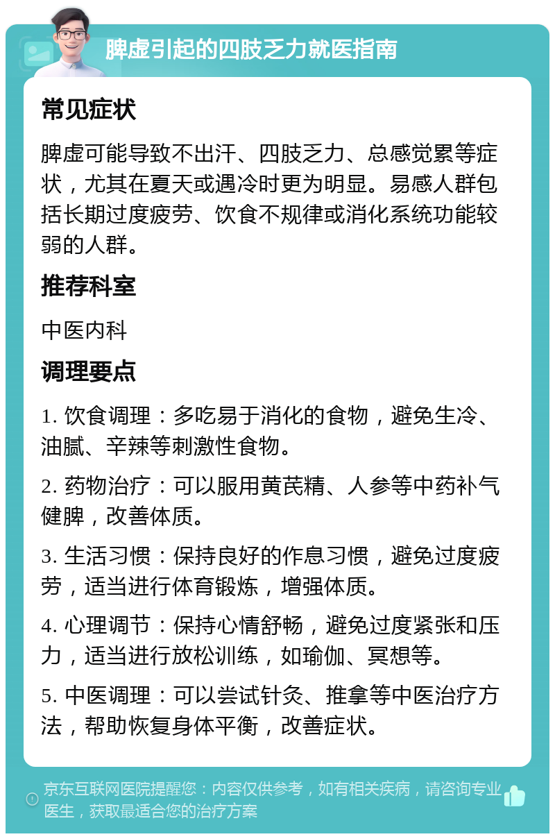 脾虚引起的四肢乏力就医指南 常见症状 脾虚可能导致不出汗、四肢乏力、总感觉累等症状，尤其在夏天或遇冷时更为明显。易感人群包括长期过度疲劳、饮食不规律或消化系统功能较弱的人群。 推荐科室 中医内科 调理要点 1. 饮食调理：多吃易于消化的食物，避免生冷、油腻、辛辣等刺激性食物。 2. 药物治疗：可以服用黄芪精、人参等中药补气健脾，改善体质。 3. 生活习惯：保持良好的作息习惯，避免过度疲劳，适当进行体育锻炼，增强体质。 4. 心理调节：保持心情舒畅，避免过度紧张和压力，适当进行放松训练，如瑜伽、冥想等。 5. 中医调理：可以尝试针灸、推拿等中医治疗方法，帮助恢复身体平衡，改善症状。