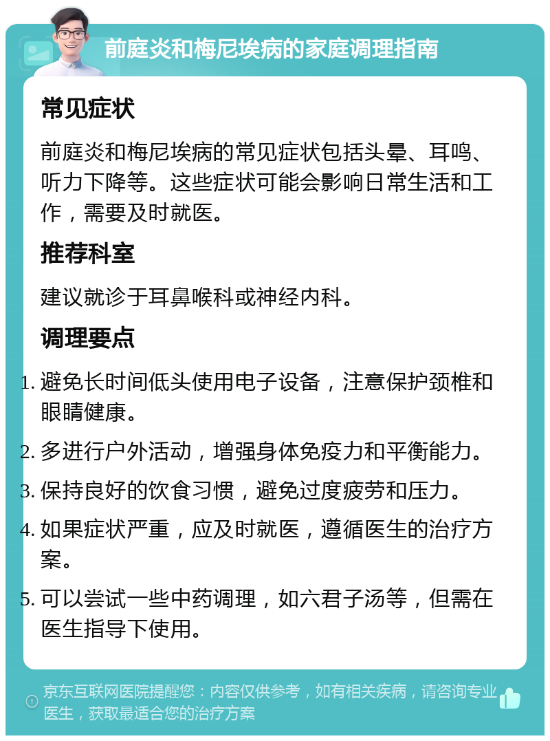 前庭炎和梅尼埃病的家庭调理指南 常见症状 前庭炎和梅尼埃病的常见症状包括头晕、耳鸣、听力下降等。这些症状可能会影响日常生活和工作，需要及时就医。 推荐科室 建议就诊于耳鼻喉科或神经内科。 调理要点 避免长时间低头使用电子设备，注意保护颈椎和眼睛健康。 多进行户外活动，增强身体免疫力和平衡能力。 保持良好的饮食习惯，避免过度疲劳和压力。 如果症状严重，应及时就医，遵循医生的治疗方案。 可以尝试一些中药调理，如六君子汤等，但需在医生指导下使用。