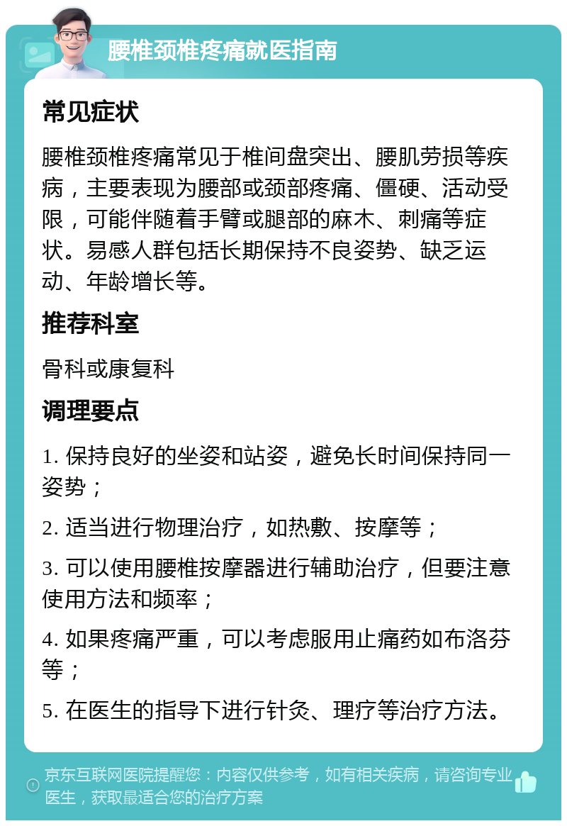 腰椎颈椎疼痛就医指南 常见症状 腰椎颈椎疼痛常见于椎间盘突出、腰肌劳损等疾病，主要表现为腰部或颈部疼痛、僵硬、活动受限，可能伴随着手臂或腿部的麻木、刺痛等症状。易感人群包括长期保持不良姿势、缺乏运动、年龄增长等。 推荐科室 骨科或康复科 调理要点 1. 保持良好的坐姿和站姿，避免长时间保持同一姿势； 2. 适当进行物理治疗，如热敷、按摩等； 3. 可以使用腰椎按摩器进行辅助治疗，但要注意使用方法和频率； 4. 如果疼痛严重，可以考虑服用止痛药如布洛芬等； 5. 在医生的指导下进行针灸、理疗等治疗方法。