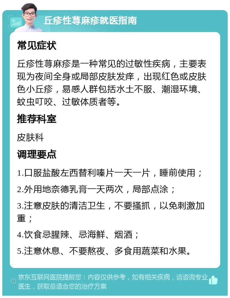 丘疹性荨麻疹就医指南 常见症状 丘疹性荨麻疹是一种常见的过敏性疾病，主要表现为夜间全身或局部皮肤发痒，出现红色或皮肤色小丘疹，易感人群包括水土不服、潮湿环境、蚊虫叮咬、过敏体质者等。 推荐科室 皮肤科 调理要点 1.口服盐酸左西替利嗪片一天一片，睡前使用； 2.外用地奈德乳膏一天两次，局部点涂； 3.注意皮肤的清洁卫生，不要搔抓，以免刺激加重； 4.饮食忌腥辣、忌海鲜、烟酒； 5.注意休息、不要熬夜、多食用蔬菜和水果。