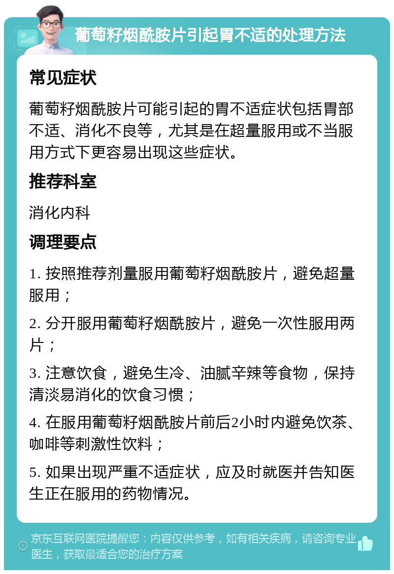 葡萄籽烟酰胺片引起胃不适的处理方法 常见症状 葡萄籽烟酰胺片可能引起的胃不适症状包括胃部不适、消化不良等，尤其是在超量服用或不当服用方式下更容易出现这些症状。 推荐科室 消化内科 调理要点 1. 按照推荐剂量服用葡萄籽烟酰胺片，避免超量服用； 2. 分开服用葡萄籽烟酰胺片，避免一次性服用两片； 3. 注意饮食，避免生冷、油腻辛辣等食物，保持清淡易消化的饮食习惯； 4. 在服用葡萄籽烟酰胺片前后2小时内避免饮茶、咖啡等刺激性饮料； 5. 如果出现严重不适症状，应及时就医并告知医生正在服用的药物情况。