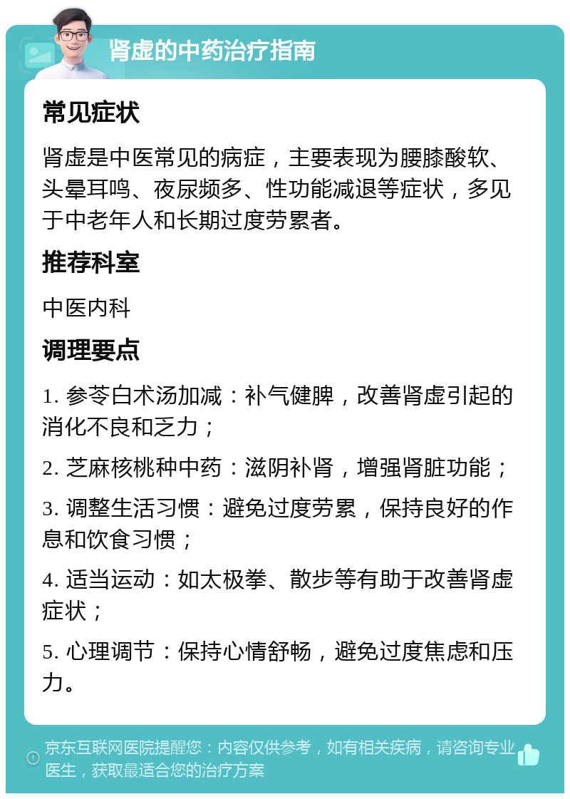 肾虚的中药治疗指南 常见症状 肾虚是中医常见的病症，主要表现为腰膝酸软、头晕耳鸣、夜尿频多、性功能减退等症状，多见于中老年人和长期过度劳累者。 推荐科室 中医内科 调理要点 1. 参苓白术汤加减：补气健脾，改善肾虚引起的消化不良和乏力； 2. 芝麻核桃种中药：滋阴补肾，增强肾脏功能； 3. 调整生活习惯：避免过度劳累，保持良好的作息和饮食习惯； 4. 适当运动：如太极拳、散步等有助于改善肾虚症状； 5. 心理调节：保持心情舒畅，避免过度焦虑和压力。