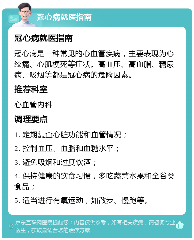 冠心病就医指南 冠心病就医指南 冠心病是一种常见的心血管疾病，主要表现为心绞痛、心肌梗死等症状。高血压、高血脂、糖尿病、吸烟等都是冠心病的危险因素。 推荐科室 心血管内科 调理要点 1. 定期复查心脏功能和血管情况； 2. 控制血压、血脂和血糖水平； 3. 避免吸烟和过度饮酒； 4. 保持健康的饮食习惯，多吃蔬菜水果和全谷类食品； 5. 适当进行有氧运动，如散步、慢跑等。