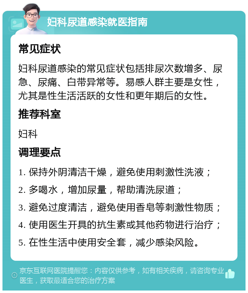 妇科尿道感染就医指南 常见症状 妇科尿道感染的常见症状包括排尿次数增多、尿急、尿痛、白带异常等。易感人群主要是女性，尤其是性生活活跃的女性和更年期后的女性。 推荐科室 妇科 调理要点 1. 保持外阴清洁干燥，避免使用刺激性洗液； 2. 多喝水，增加尿量，帮助清洗尿道； 3. 避免过度清洁，避免使用香皂等刺激性物质； 4. 使用医生开具的抗生素或其他药物进行治疗； 5. 在性生活中使用安全套，减少感染风险。