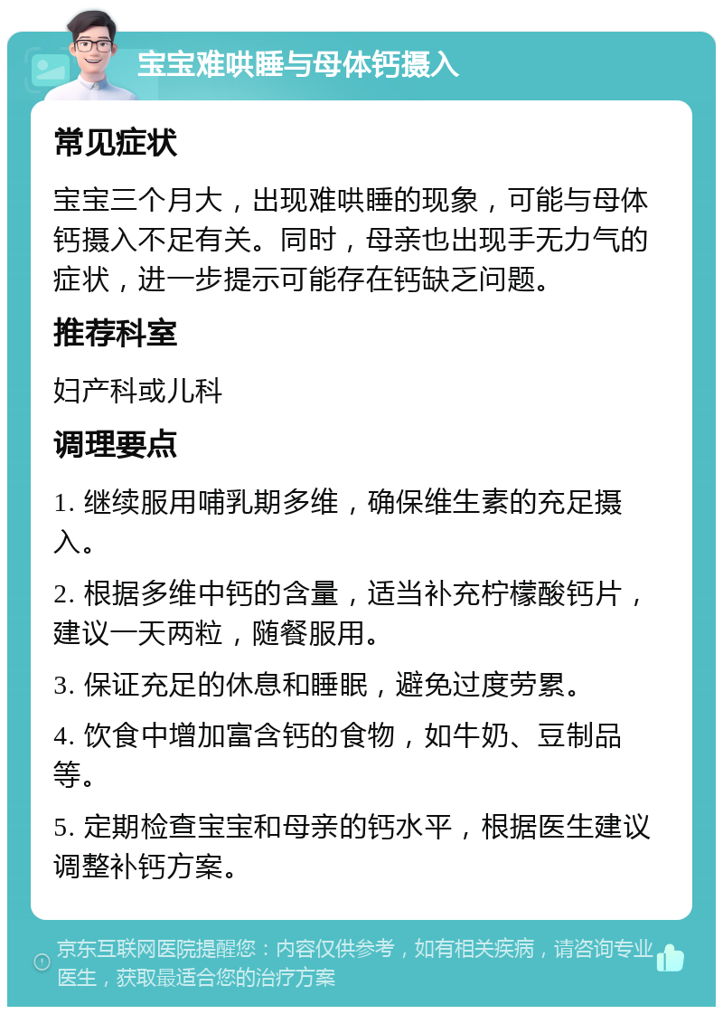 宝宝难哄睡与母体钙摄入 常见症状 宝宝三个月大，出现难哄睡的现象，可能与母体钙摄入不足有关。同时，母亲也出现手无力气的症状，进一步提示可能存在钙缺乏问题。 推荐科室 妇产科或儿科 调理要点 1. 继续服用哺乳期多维，确保维生素的充足摄入。 2. 根据多维中钙的含量，适当补充柠檬酸钙片，建议一天两粒，随餐服用。 3. 保证充足的休息和睡眠，避免过度劳累。 4. 饮食中增加富含钙的食物，如牛奶、豆制品等。 5. 定期检查宝宝和母亲的钙水平，根据医生建议调整补钙方案。