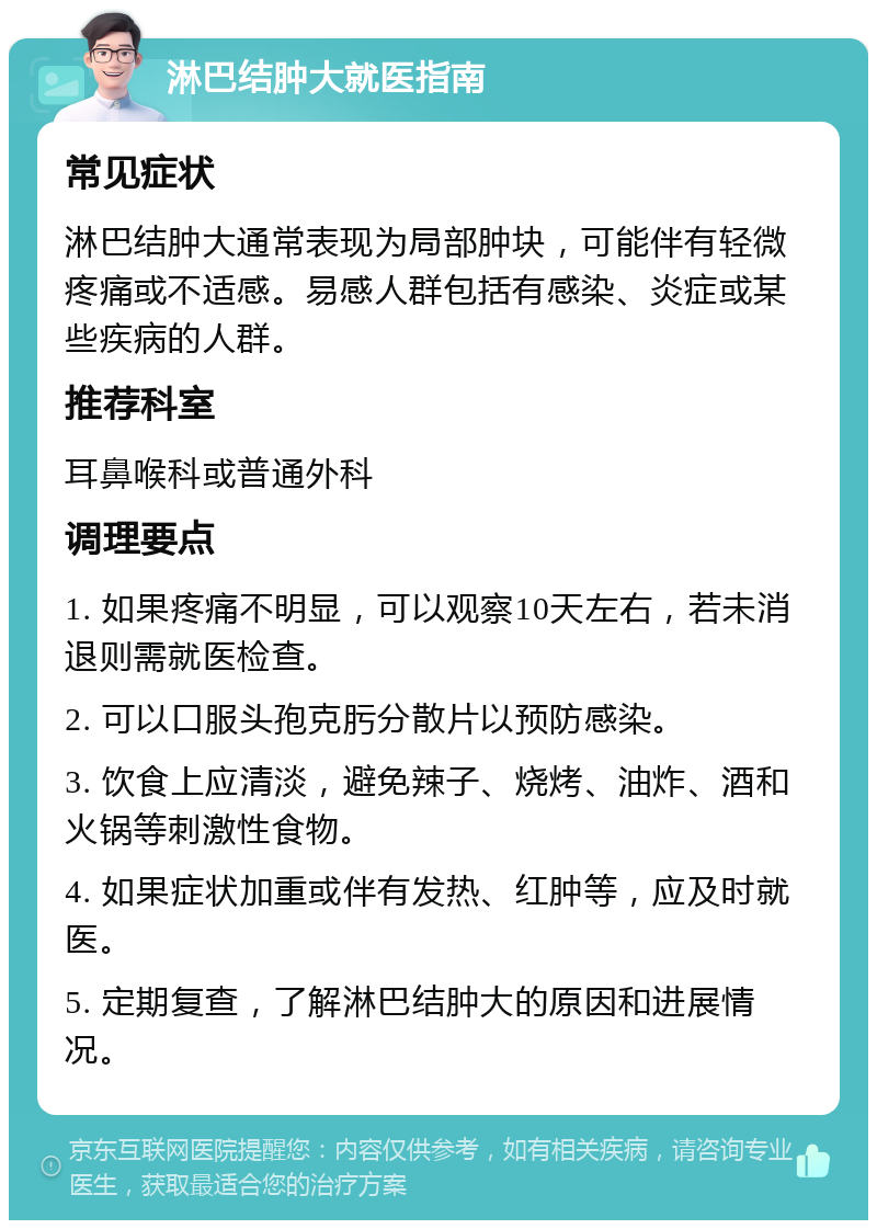 淋巴结肿大就医指南 常见症状 淋巴结肿大通常表现为局部肿块，可能伴有轻微疼痛或不适感。易感人群包括有感染、炎症或某些疾病的人群。 推荐科室 耳鼻喉科或普通外科 调理要点 1. 如果疼痛不明显，可以观察10天左右，若未消退则需就医检查。 2. 可以口服头孢克肟分散片以预防感染。 3. 饮食上应清淡，避免辣子、烧烤、油炸、酒和火锅等刺激性食物。 4. 如果症状加重或伴有发热、红肿等，应及时就医。 5. 定期复查，了解淋巴结肿大的原因和进展情况。