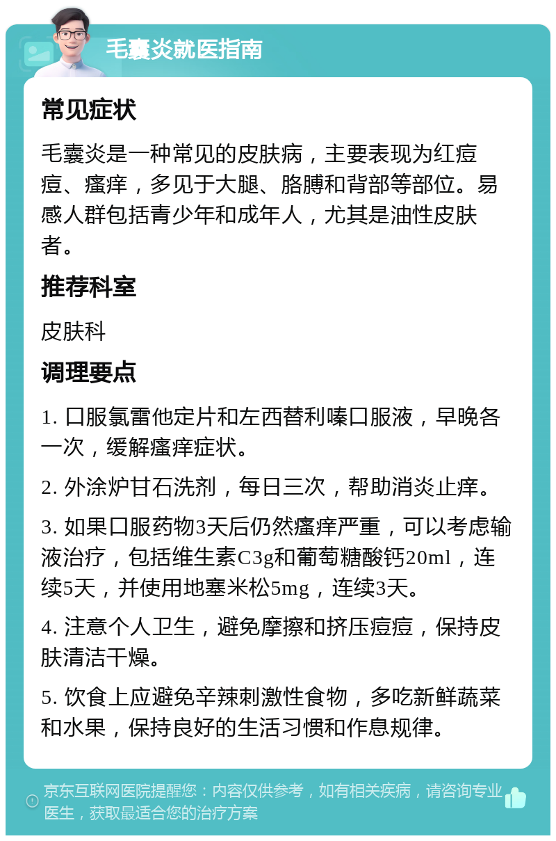 毛囊炎就医指南 常见症状 毛囊炎是一种常见的皮肤病，主要表现为红痘痘、瘙痒，多见于大腿、胳膊和背部等部位。易感人群包括青少年和成年人，尤其是油性皮肤者。 推荐科室 皮肤科 调理要点 1. 口服氯雷他定片和左西替利嗪口服液，早晚各一次，缓解瘙痒症状。 2. 外涂炉甘石洗剂，每日三次，帮助消炎止痒。 3. 如果口服药物3天后仍然瘙痒严重，可以考虑输液治疗，包括维生素C3g和葡萄糖酸钙20ml，连续5天，并使用地塞米松5mg，连续3天。 4. 注意个人卫生，避免摩擦和挤压痘痘，保持皮肤清洁干燥。 5. 饮食上应避免辛辣刺激性食物，多吃新鲜蔬菜和水果，保持良好的生活习惯和作息规律。