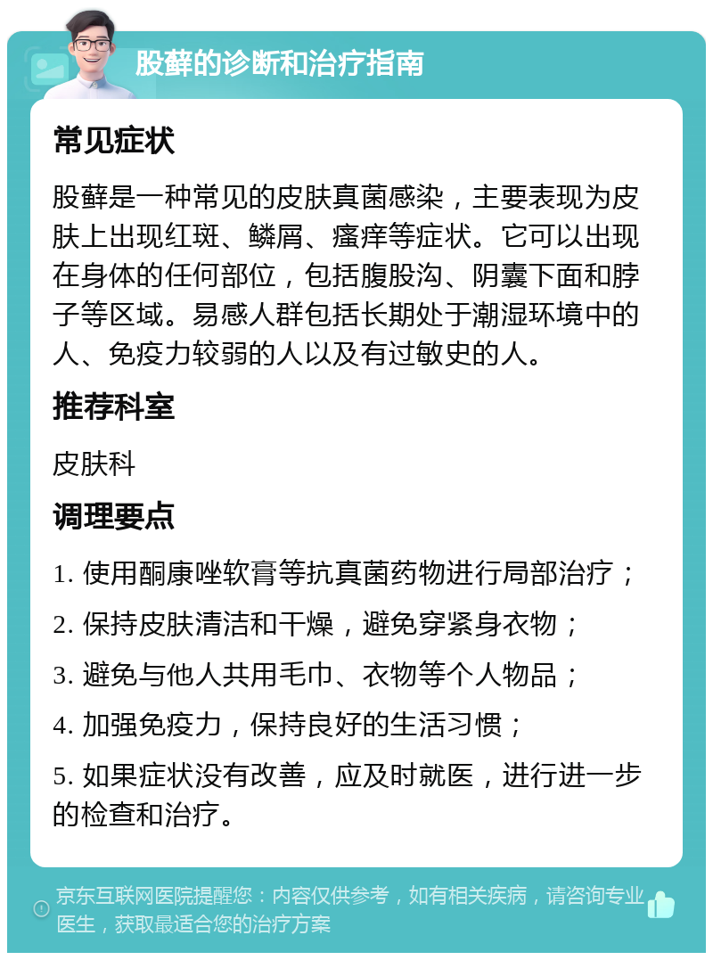 股藓的诊断和治疗指南 常见症状 股藓是一种常见的皮肤真菌感染，主要表现为皮肤上出现红斑、鳞屑、瘙痒等症状。它可以出现在身体的任何部位，包括腹股沟、阴囊下面和脖子等区域。易感人群包括长期处于潮湿环境中的人、免疫力较弱的人以及有过敏史的人。 推荐科室 皮肤科 调理要点 1. 使用酮康唑软膏等抗真菌药物进行局部治疗； 2. 保持皮肤清洁和干燥，避免穿紧身衣物； 3. 避免与他人共用毛巾、衣物等个人物品； 4. 加强免疫力，保持良好的生活习惯； 5. 如果症状没有改善，应及时就医，进行进一步的检查和治疗。