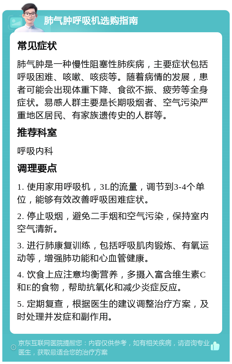 肺气肿呼吸机选购指南 常见症状 肺气肿是一种慢性阻塞性肺疾病，主要症状包括呼吸困难、咳嗽、咳痰等。随着病情的发展，患者可能会出现体重下降、食欲不振、疲劳等全身症状。易感人群主要是长期吸烟者、空气污染严重地区居民、有家族遗传史的人群等。 推荐科室 呼吸内科 调理要点 1. 使用家用呼吸机，3L的流量，调节到3-4个单位，能够有效改善呼吸困难症状。 2. 停止吸烟，避免二手烟和空气污染，保持室内空气清新。 3. 进行肺康复训练，包括呼吸肌肉锻炼、有氧运动等，增强肺功能和心血管健康。 4. 饮食上应注意均衡营养，多摄入富含维生素C和E的食物，帮助抗氧化和减少炎症反应。 5. 定期复查，根据医生的建议调整治疗方案，及时处理并发症和副作用。