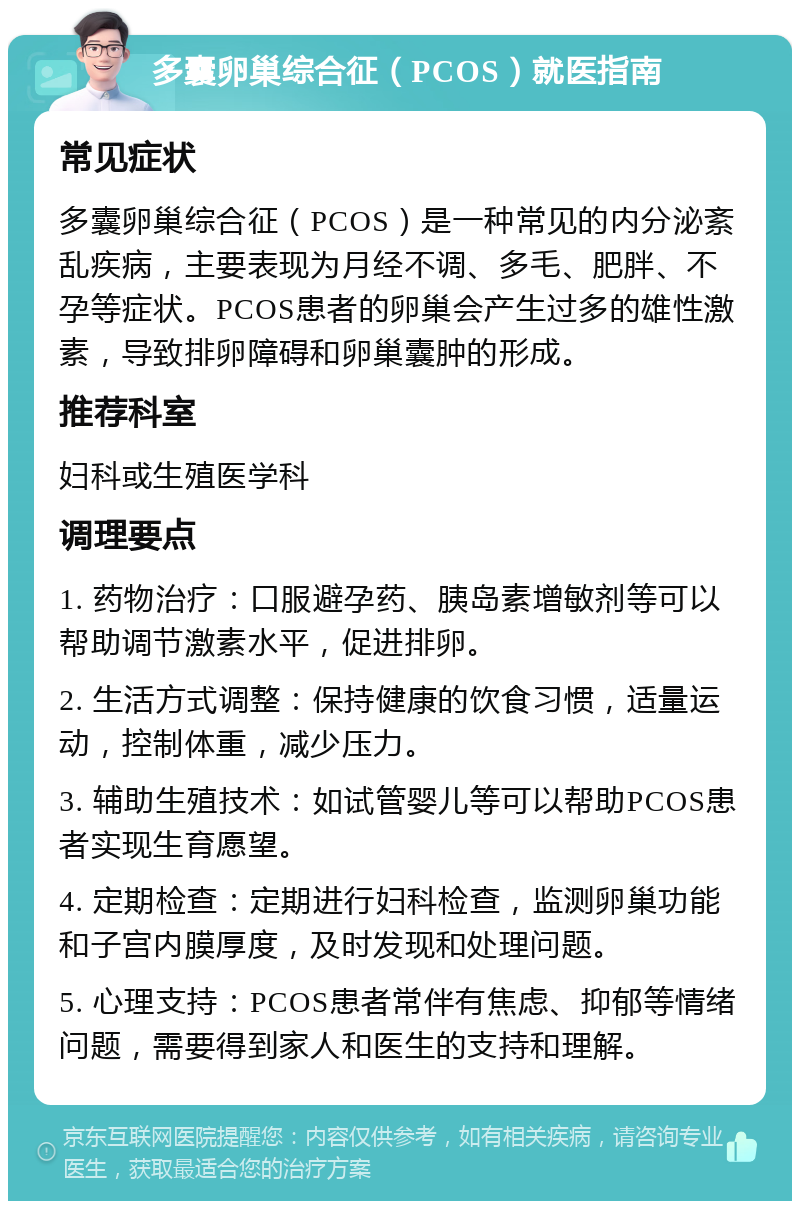 多囊卵巢综合征（PCOS）就医指南 常见症状 多囊卵巢综合征（PCOS）是一种常见的内分泌紊乱疾病，主要表现为月经不调、多毛、肥胖、不孕等症状。PCOS患者的卵巢会产生过多的雄性激素，导致排卵障碍和卵巢囊肿的形成。 推荐科室 妇科或生殖医学科 调理要点 1. 药物治疗：口服避孕药、胰岛素增敏剂等可以帮助调节激素水平，促进排卵。 2. 生活方式调整：保持健康的饮食习惯，适量运动，控制体重，减少压力。 3. 辅助生殖技术：如试管婴儿等可以帮助PCOS患者实现生育愿望。 4. 定期检查：定期进行妇科检查，监测卵巢功能和子宫内膜厚度，及时发现和处理问题。 5. 心理支持：PCOS患者常伴有焦虑、抑郁等情绪问题，需要得到家人和医生的支持和理解。