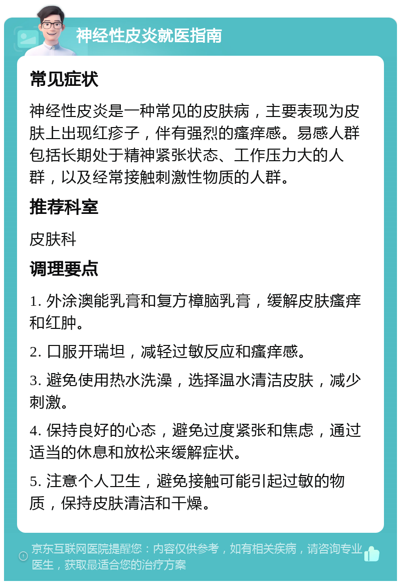 神经性皮炎就医指南 常见症状 神经性皮炎是一种常见的皮肤病，主要表现为皮肤上出现红疹子，伴有强烈的瘙痒感。易感人群包括长期处于精神紧张状态、工作压力大的人群，以及经常接触刺激性物质的人群。 推荐科室 皮肤科 调理要点 1. 外涂澳能乳膏和复方樟脑乳膏，缓解皮肤瘙痒和红肿。 2. 口服开瑞坦，减轻过敏反应和瘙痒感。 3. 避免使用热水洗澡，选择温水清洁皮肤，减少刺激。 4. 保持良好的心态，避免过度紧张和焦虑，通过适当的休息和放松来缓解症状。 5. 注意个人卫生，避免接触可能引起过敏的物质，保持皮肤清洁和干燥。