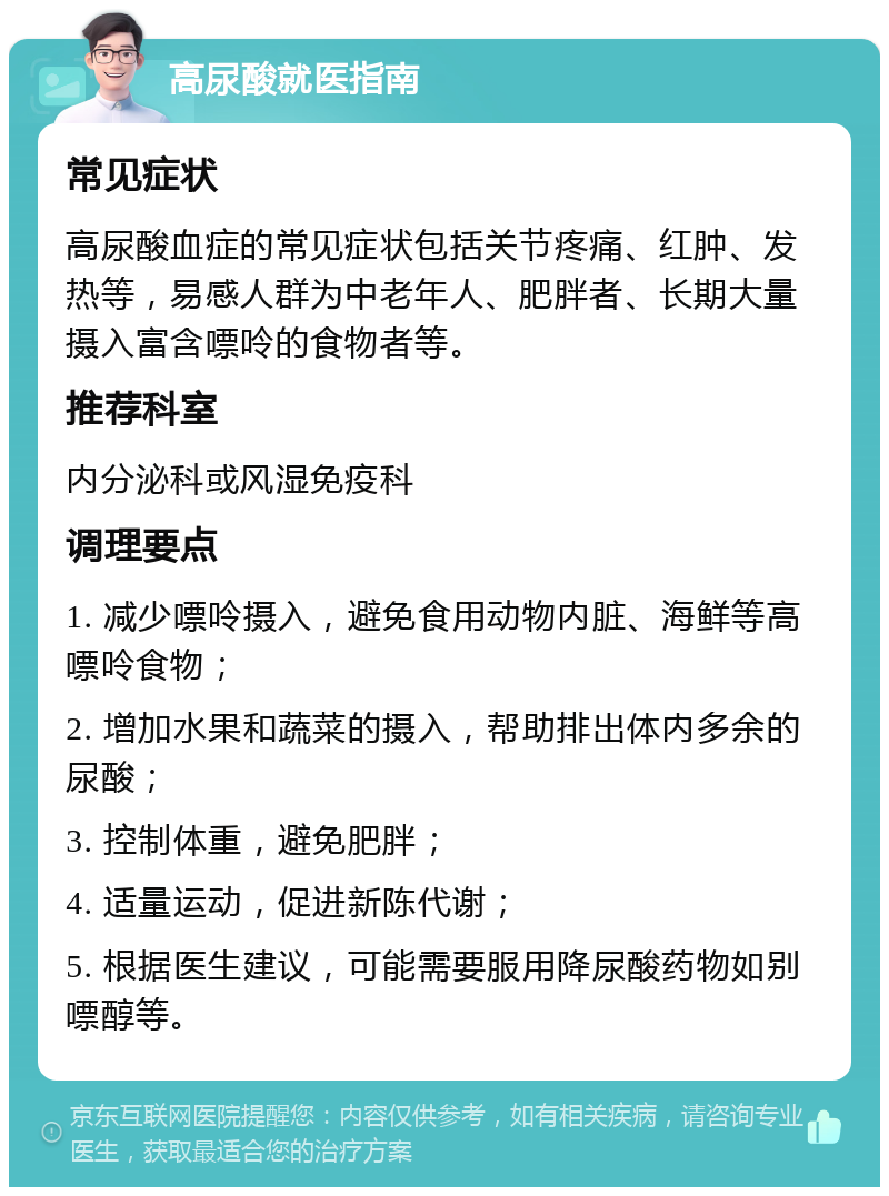 高尿酸就医指南 常见症状 高尿酸血症的常见症状包括关节疼痛、红肿、发热等，易感人群为中老年人、肥胖者、长期大量摄入富含嘌呤的食物者等。 推荐科室 内分泌科或风湿免疫科 调理要点 1. 减少嘌呤摄入，避免食用动物内脏、海鲜等高嘌呤食物； 2. 增加水果和蔬菜的摄入，帮助排出体内多余的尿酸； 3. 控制体重，避免肥胖； 4. 适量运动，促进新陈代谢； 5. 根据医生建议，可能需要服用降尿酸药物如别嘌醇等。