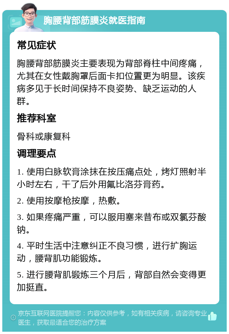 胸腰背部筋膜炎就医指南 常见症状 胸腰背部筋膜炎主要表现为背部脊柱中间疼痛，尤其在女性戴胸罩后面卡扣位置更为明显。该疾病多见于长时间保持不良姿势、缺乏运动的人群。 推荐科室 骨科或康复科 调理要点 1. 使用白脉软膏涂抹在按压痛点处，烤灯照射半小时左右，干了后外用氟比洛芬膏药。 2. 使用按摩枪按摩，热敷。 3. 如果疼痛严重，可以服用塞来昔布或双氯芬酸钠。 4. 平时生活中注意纠正不良习惯，进行扩胸运动，腰背肌功能锻炼。 5. 进行腰背肌锻炼三个月后，背部自然会变得更加挺直。