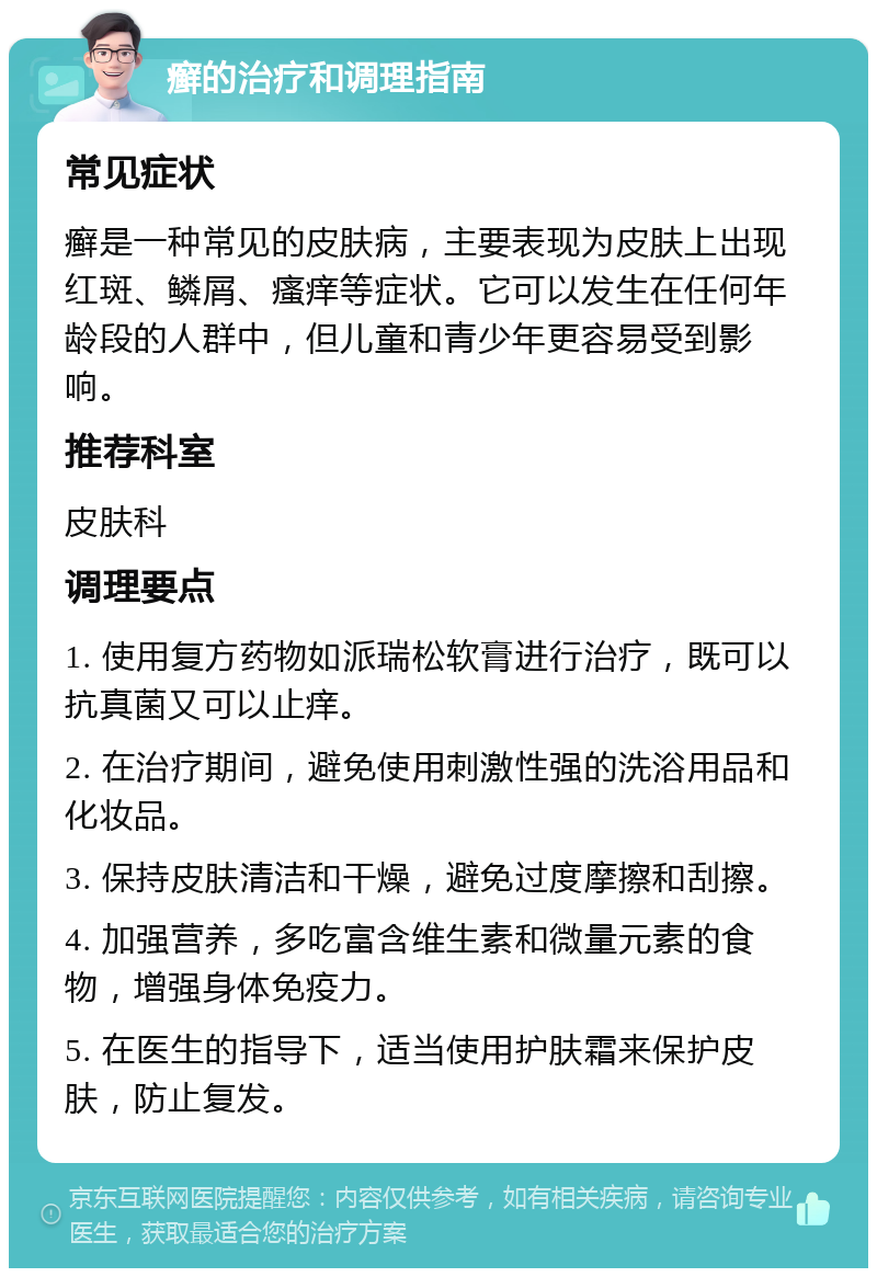 癣的治疗和调理指南 常见症状 癣是一种常见的皮肤病，主要表现为皮肤上出现红斑、鳞屑、瘙痒等症状。它可以发生在任何年龄段的人群中，但儿童和青少年更容易受到影响。 推荐科室 皮肤科 调理要点 1. 使用复方药物如派瑞松软膏进行治疗，既可以抗真菌又可以止痒。 2. 在治疗期间，避免使用刺激性强的洗浴用品和化妆品。 3. 保持皮肤清洁和干燥，避免过度摩擦和刮擦。 4. 加强营养，多吃富含维生素和微量元素的食物，增强身体免疫力。 5. 在医生的指导下，适当使用护肤霜来保护皮肤，防止复发。